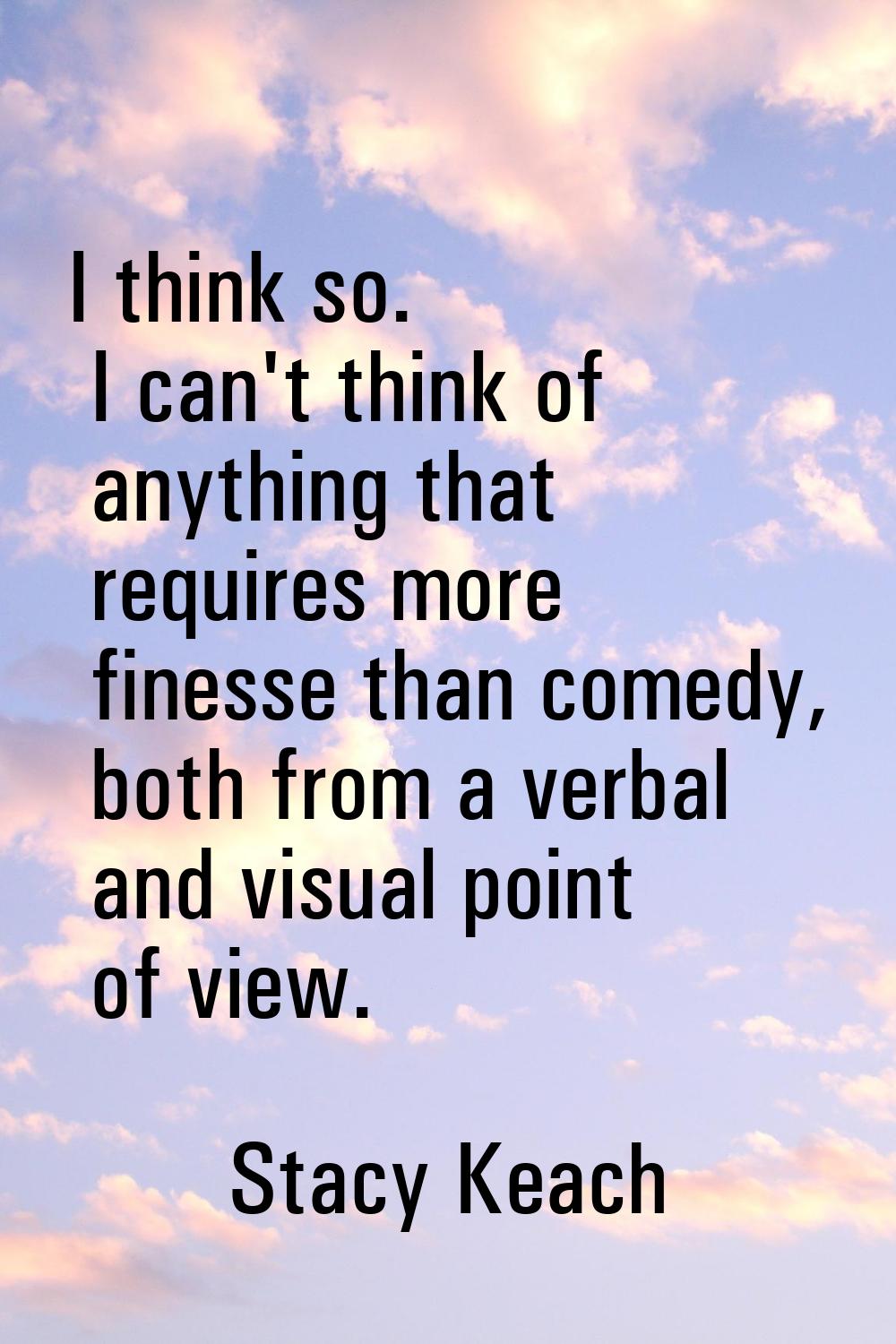 I think so. I can't think of anything that requires more finesse than comedy, both from a verbal an