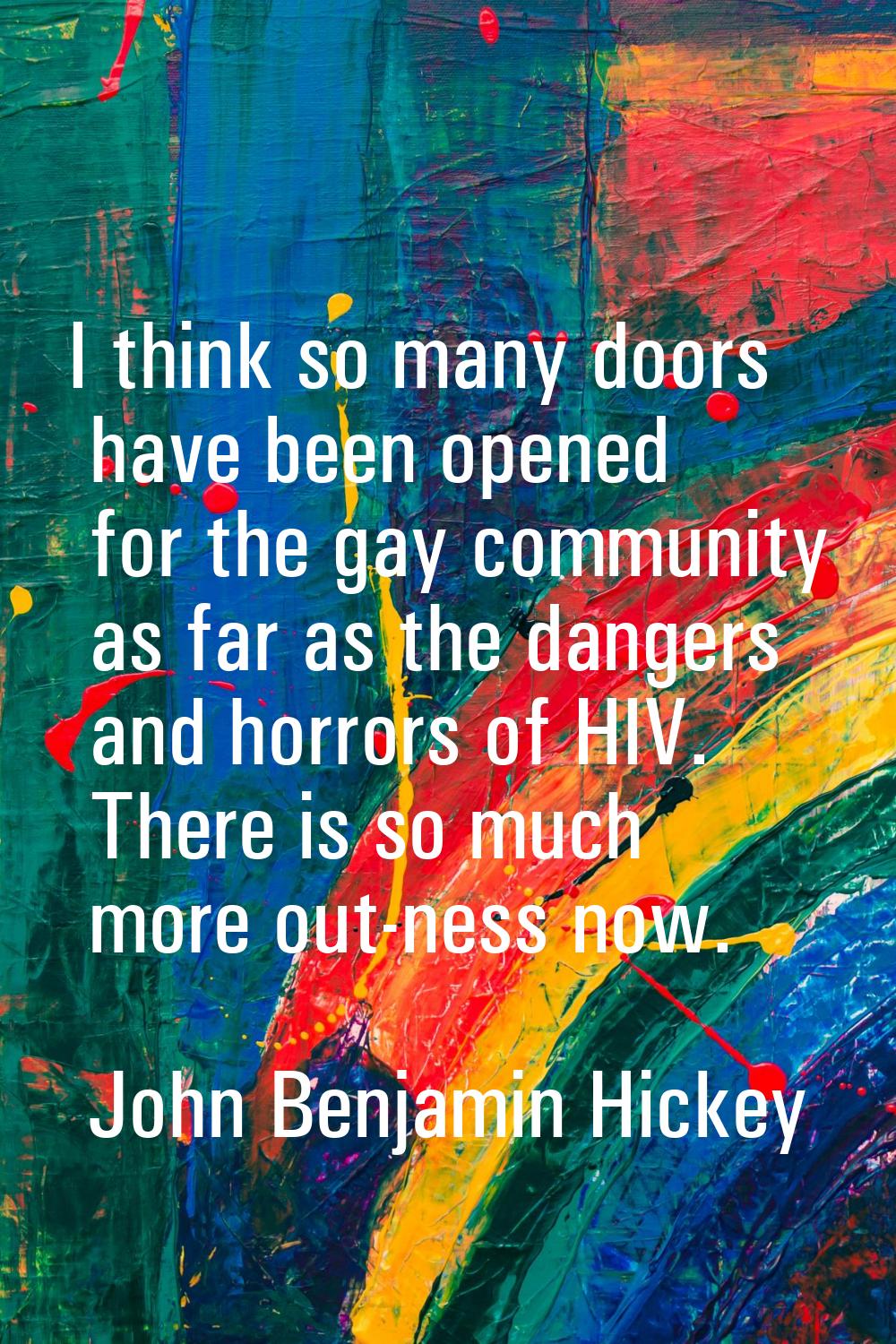 I think so many doors have been opened for the gay community as far as the dangers and horrors of H