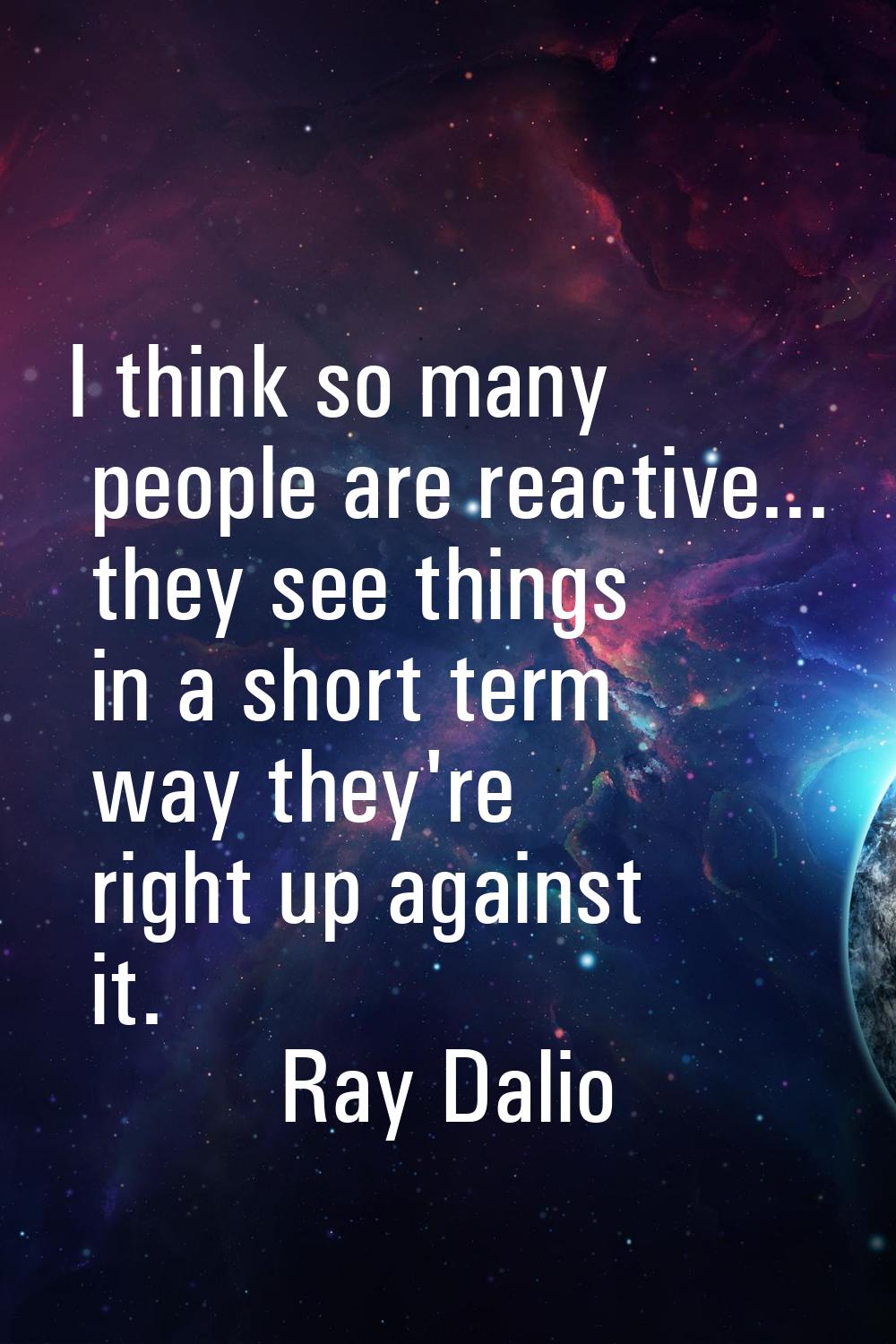 I think so many people are reactive... they see things in a short term way they're right up against