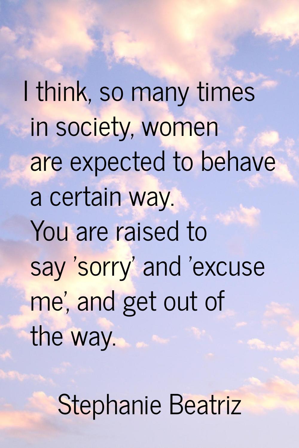 I think, so many times in society, women are expected to behave a certain way. You are raised to sa