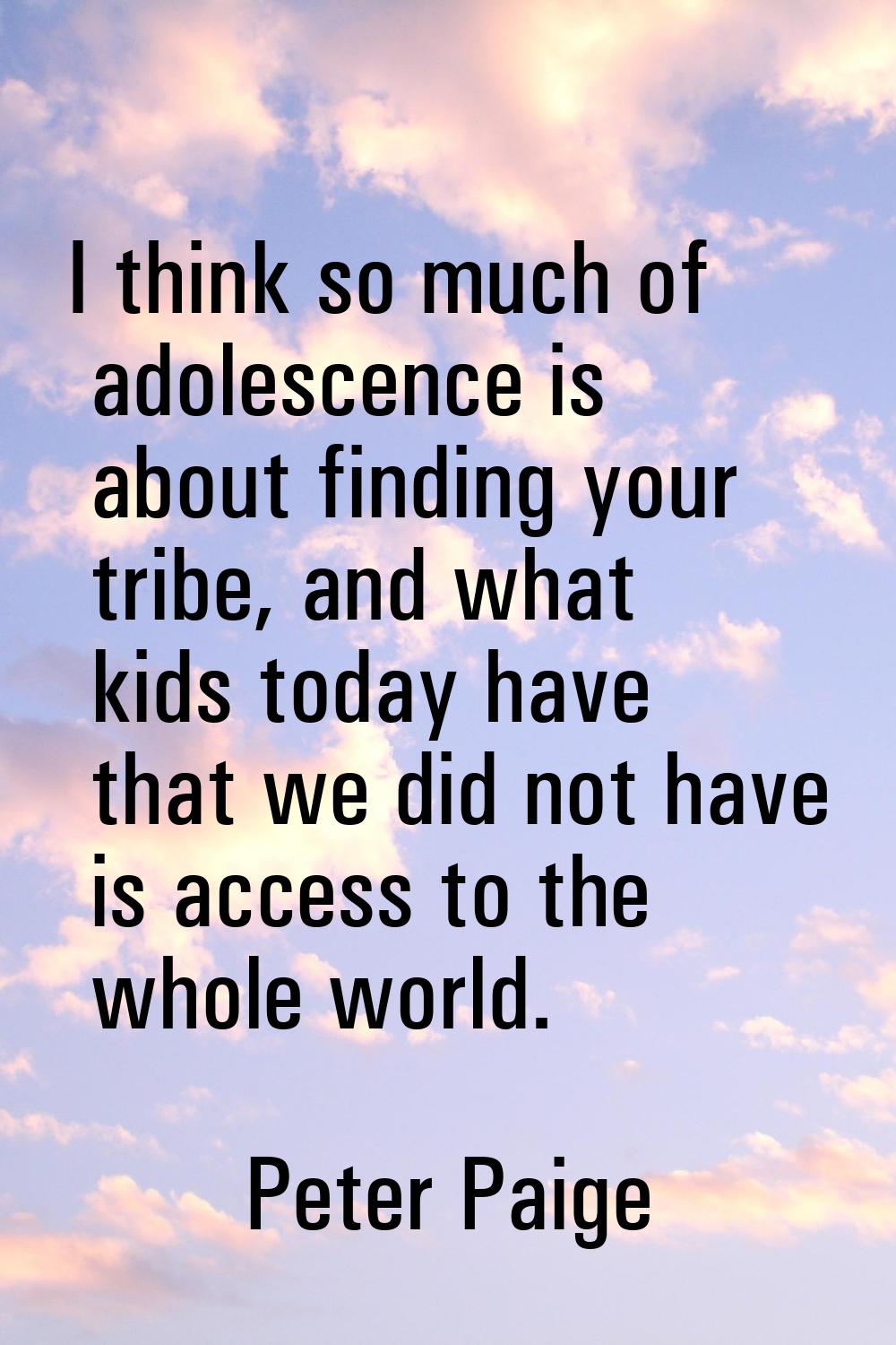 I think so much of adolescence is about finding your tribe, and what kids today have that we did no