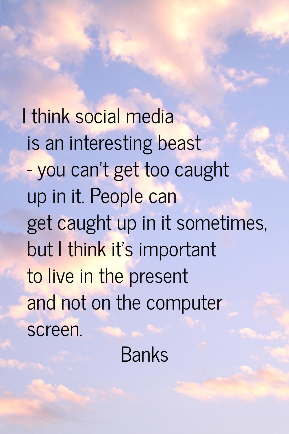 I think social media is an interesting beast - you can't get too caught up in it. People can get ca