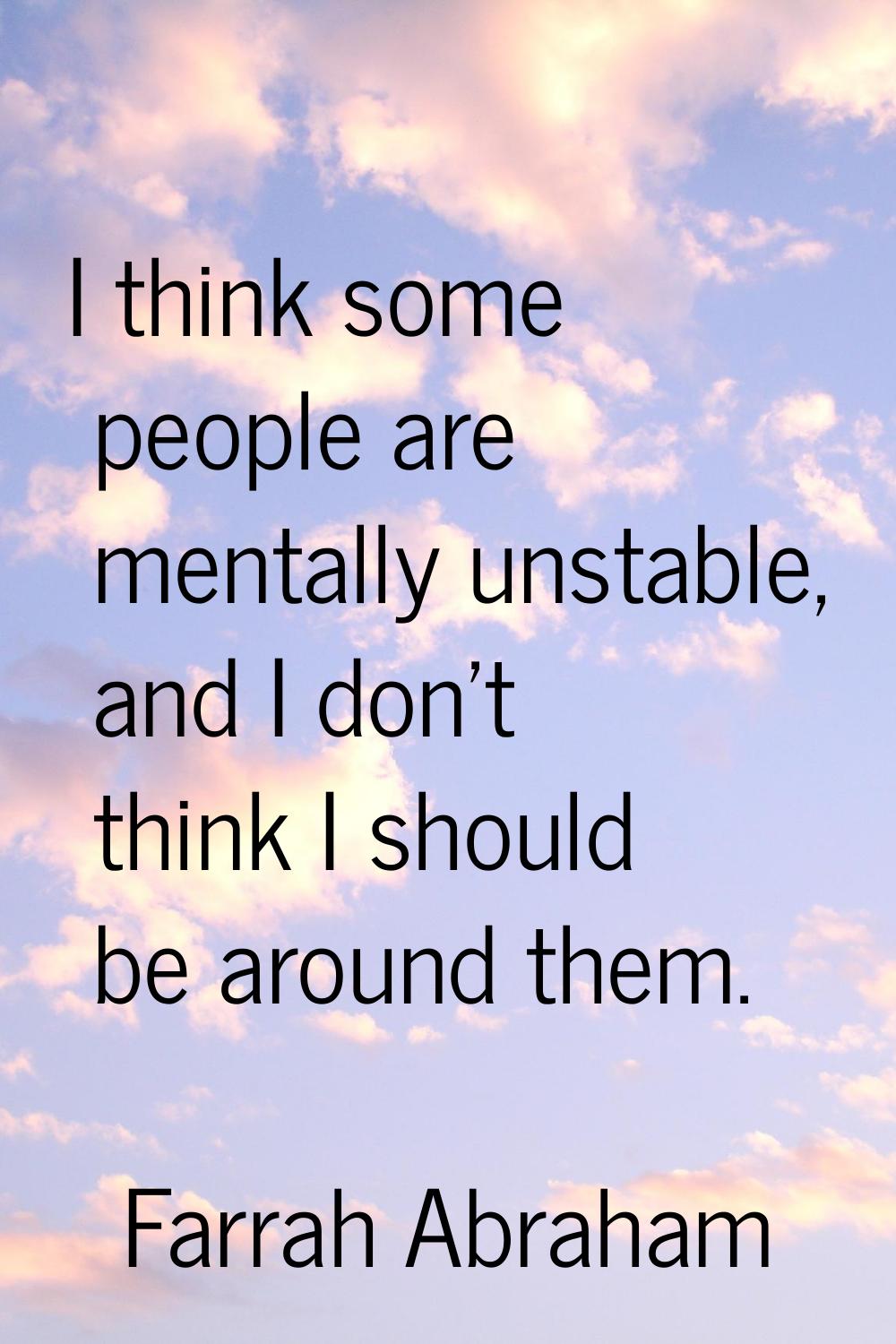 I think some people are mentally unstable, and I don't think I should be around them.