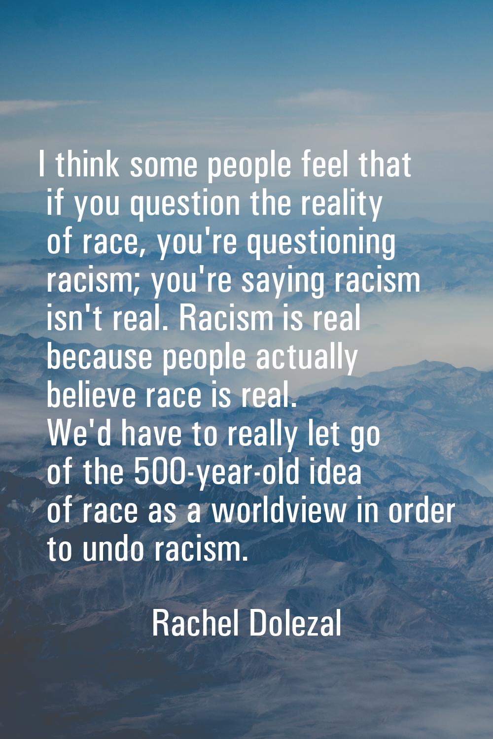 I think some people feel that if you question the reality of race, you're questioning racism; you'r