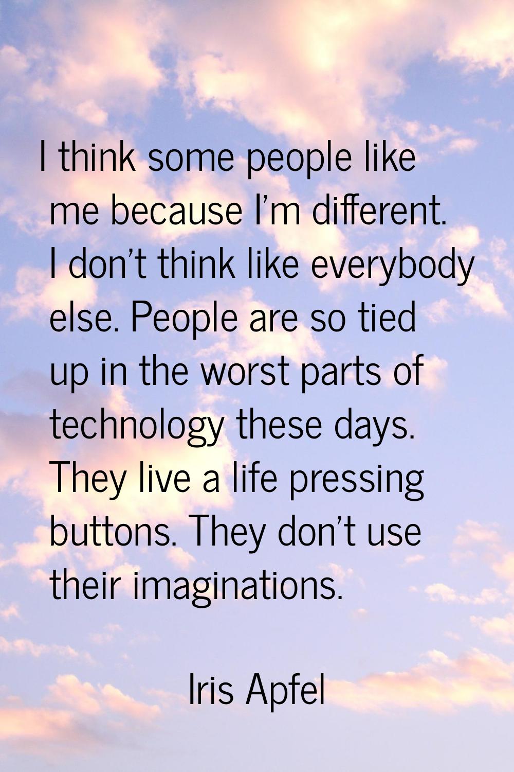 I think some people like me because I'm different. I don't think like everybody else. People are so