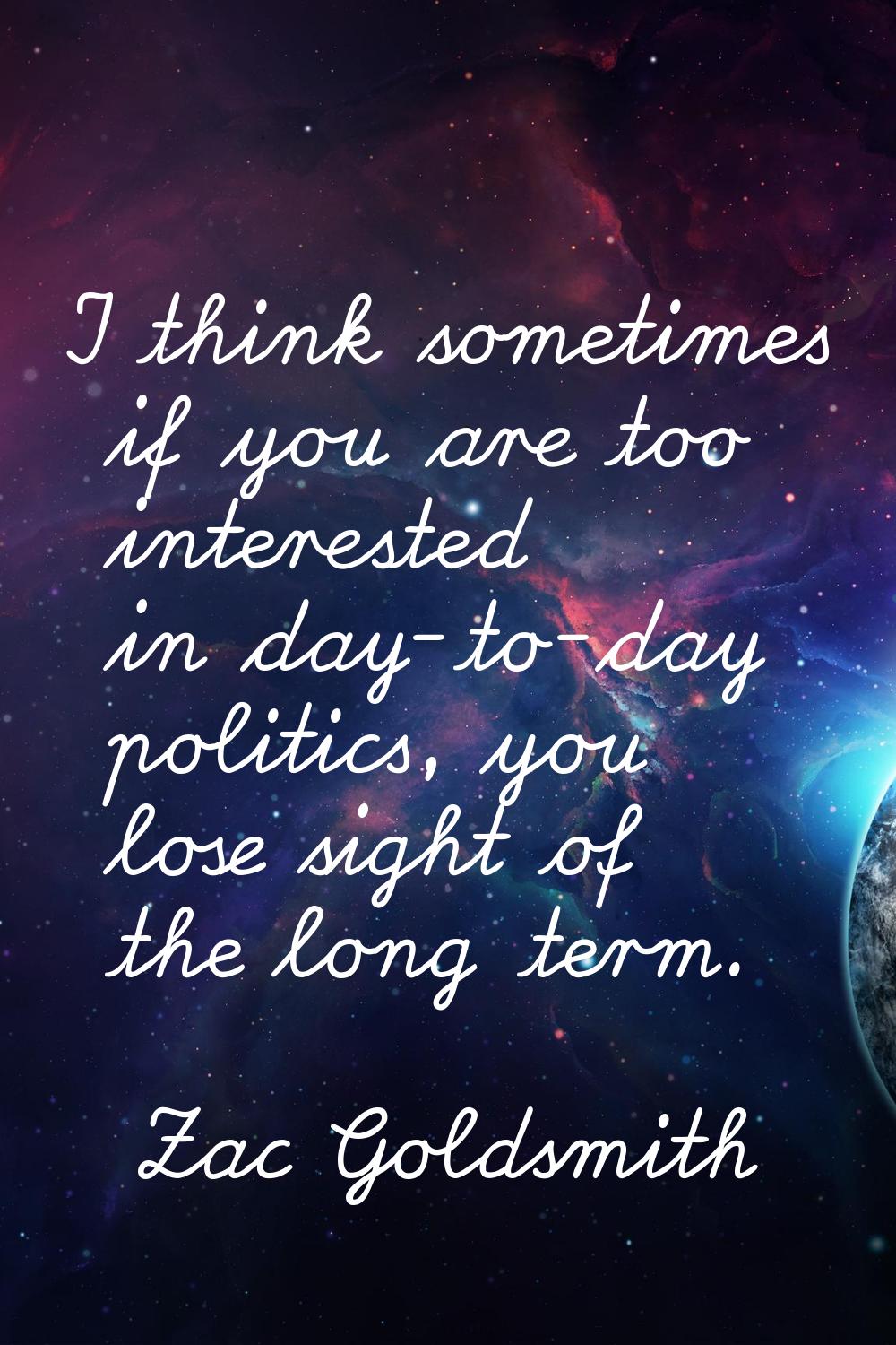 I think sometimes if you are too interested in day-to-day politics, you lose sight of the long term