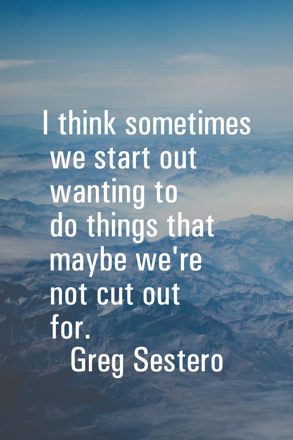 I think sometimes we start out wanting to do things that maybe we're not cut out for.