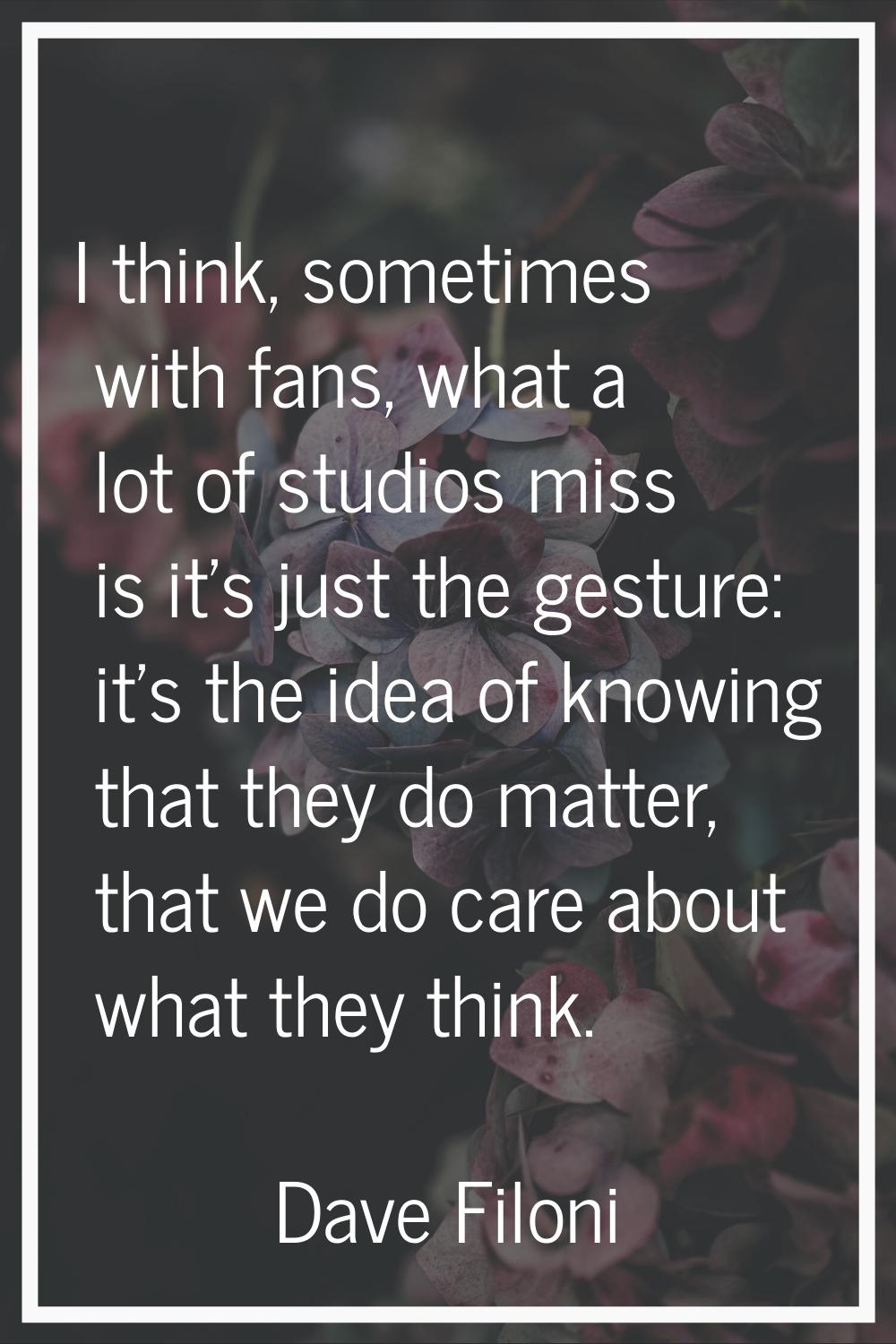 I think, sometimes with fans, what a lot of studios miss is it's just the gesture: it's the idea of