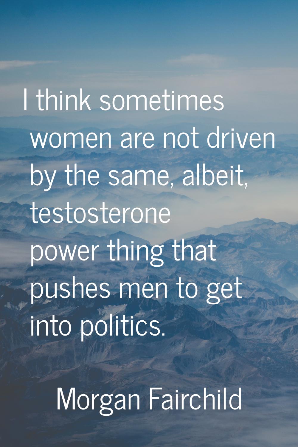 I think sometimes women are not driven by the same, albeit, testosterone power thing that pushes me