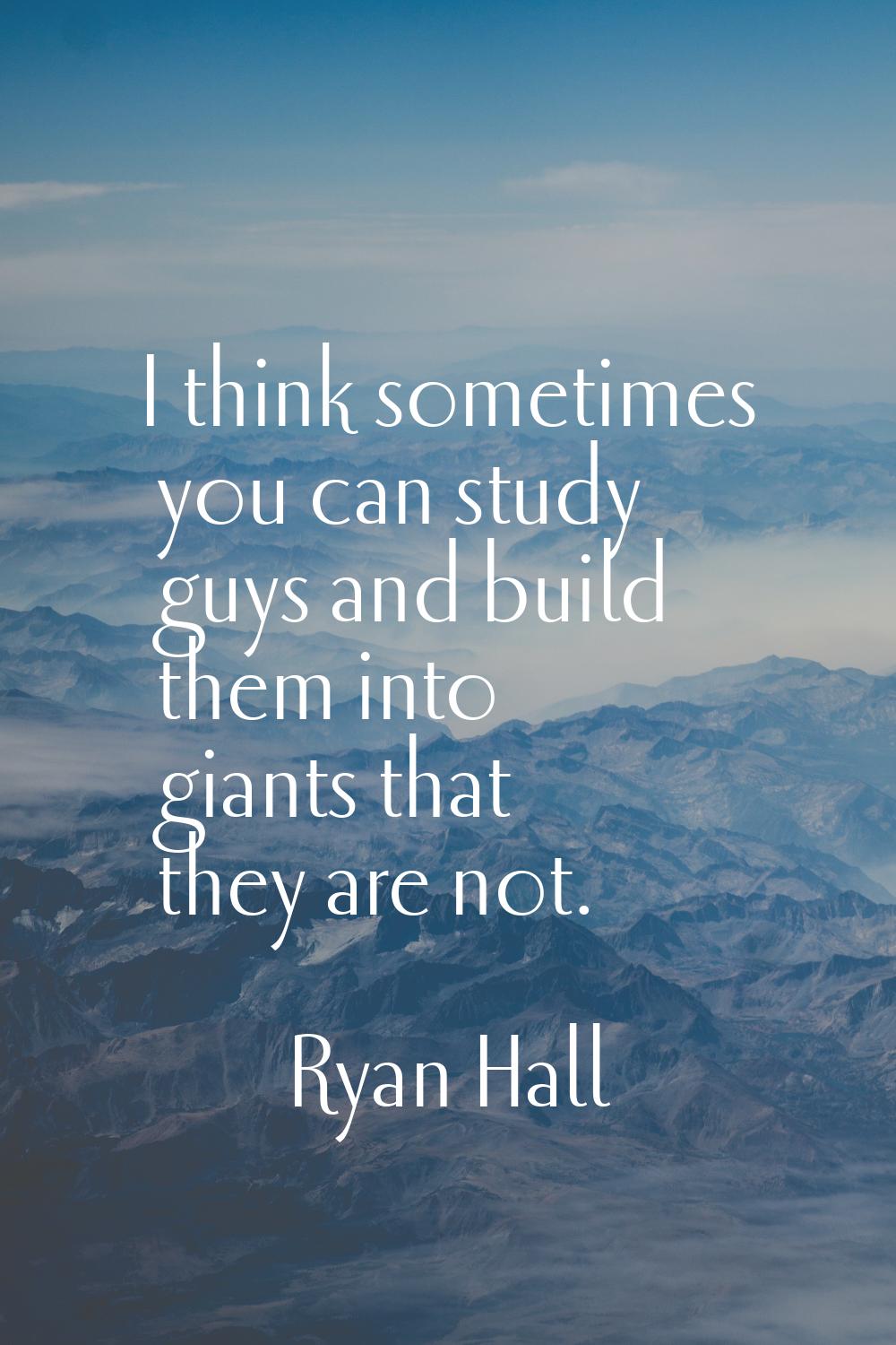 I think sometimes you can study guys and build them into giants that they are not.