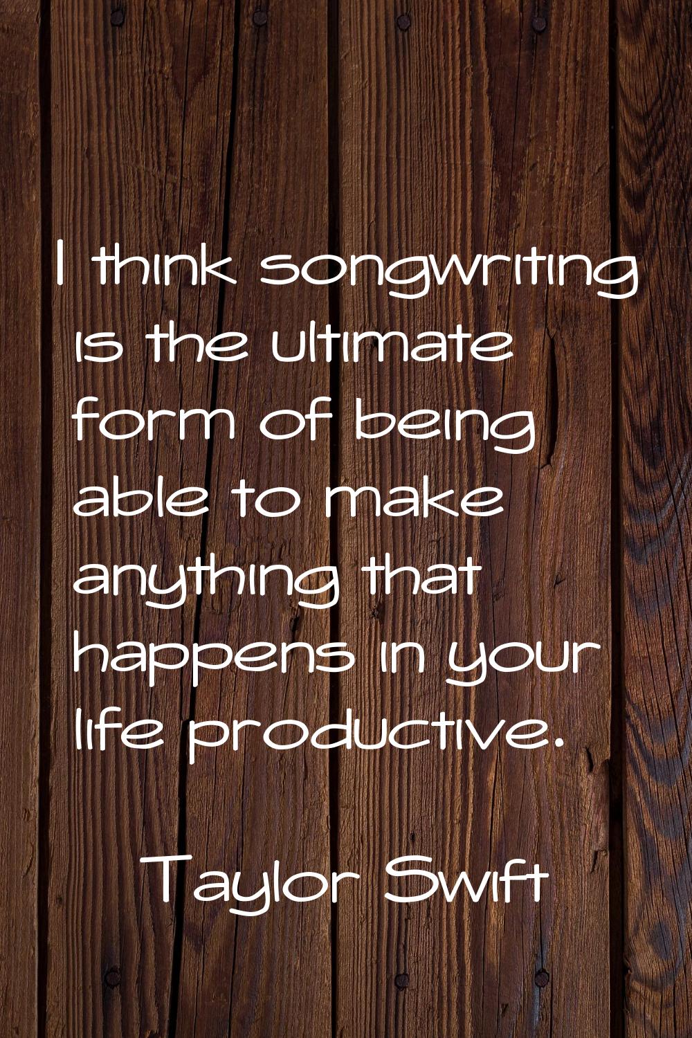 I think songwriting is the ultimate form of being able to make anything that happens in your life p