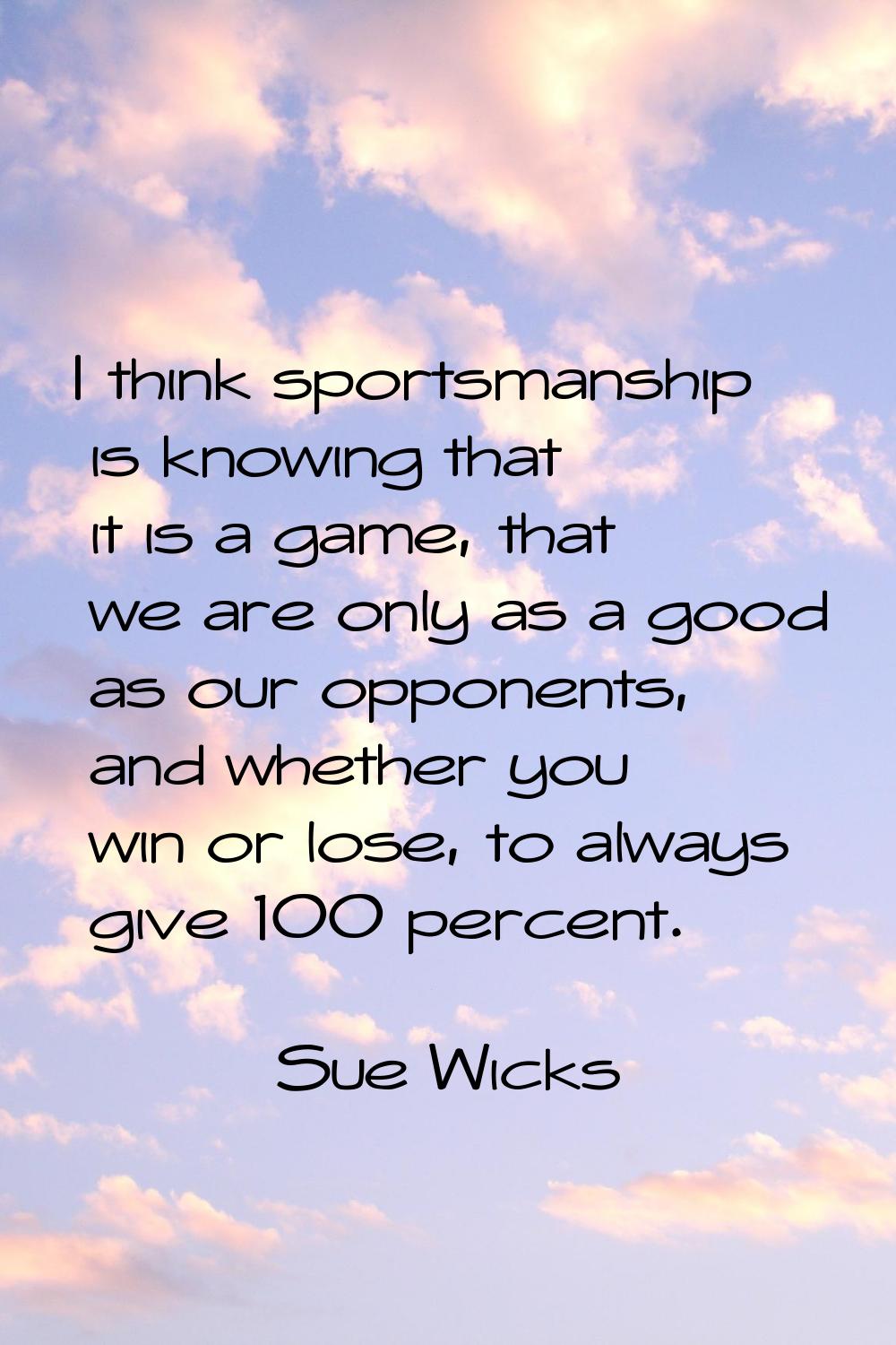 I think sportsmanship is knowing that it is a game, that we are only as a good as our opponents, an