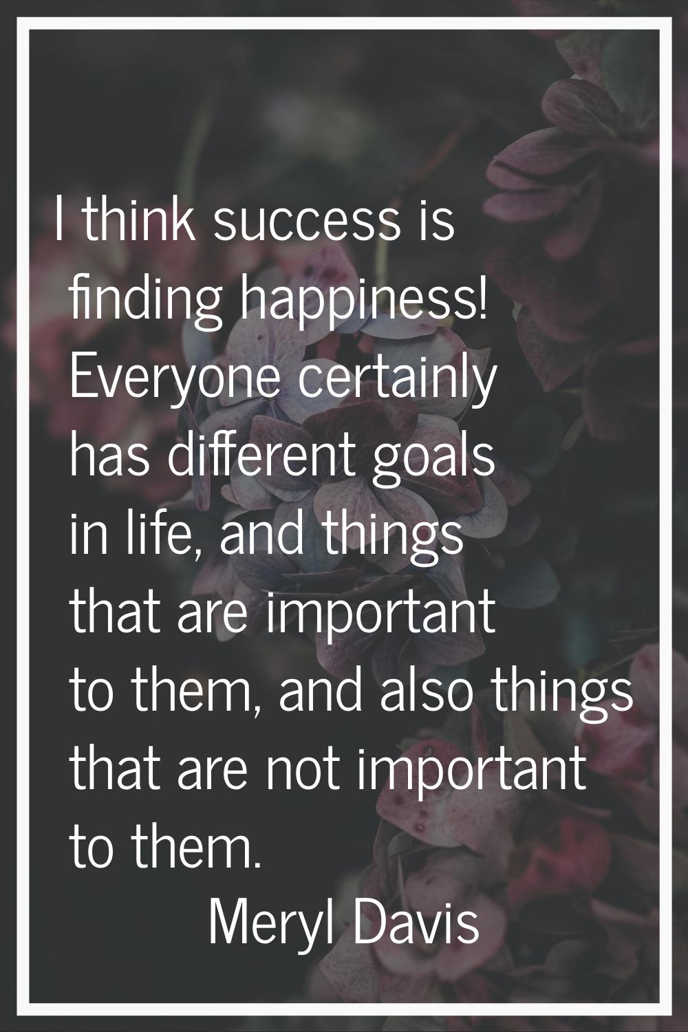 I think success is finding happiness! Everyone certainly has different goals in life, and things th