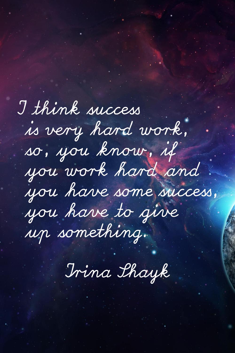 I think success is very hard work, so, you know, if you work hard and you have some success, you ha
