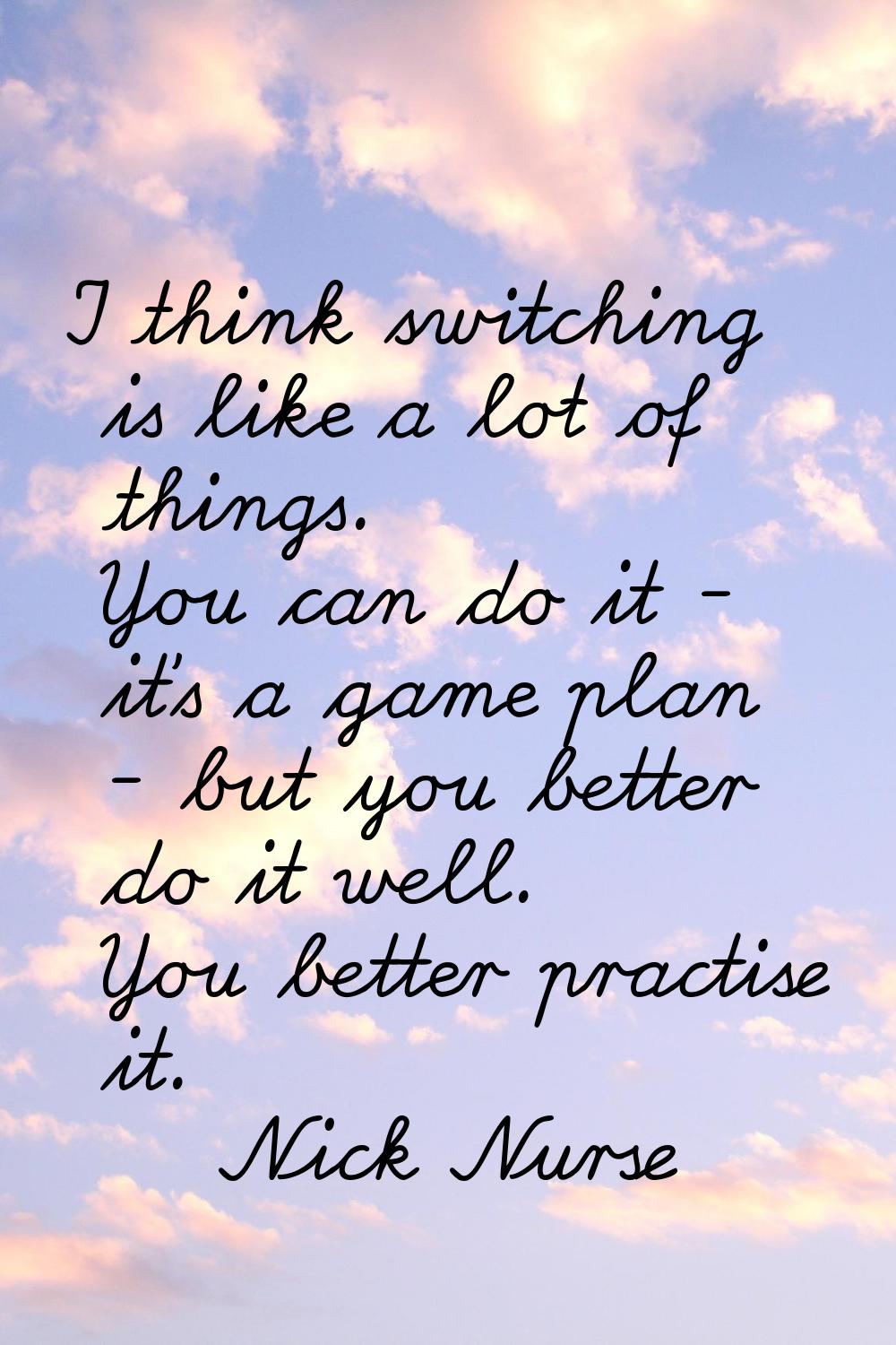 I think switching is like a lot of things. You can do it - it's a game plan - but you better do it 