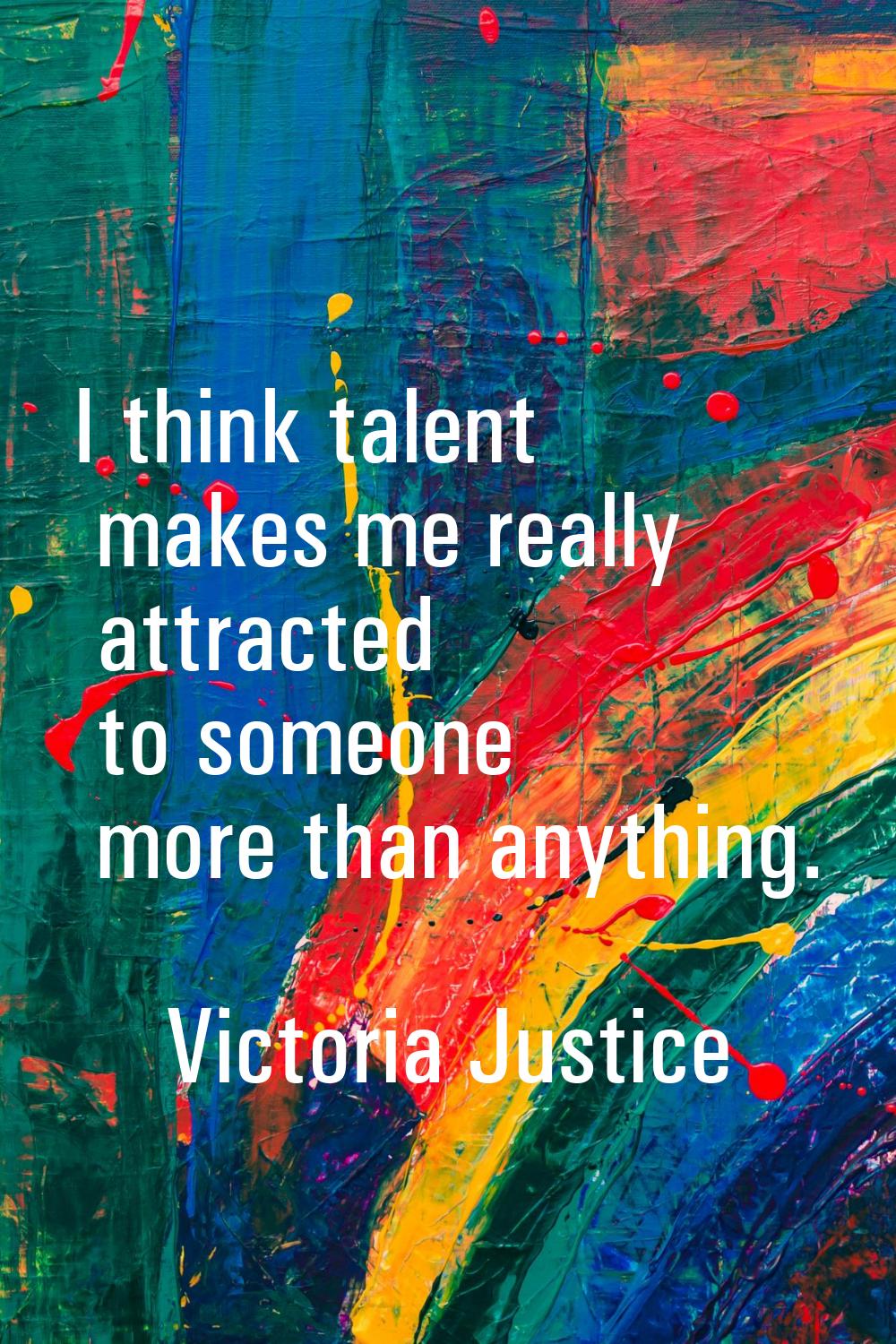 I think talent makes me really attracted to someone more than anything.