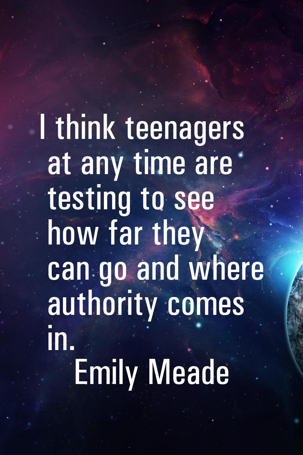 I think teenagers at any time are testing to see how far they can go and where authority comes in.