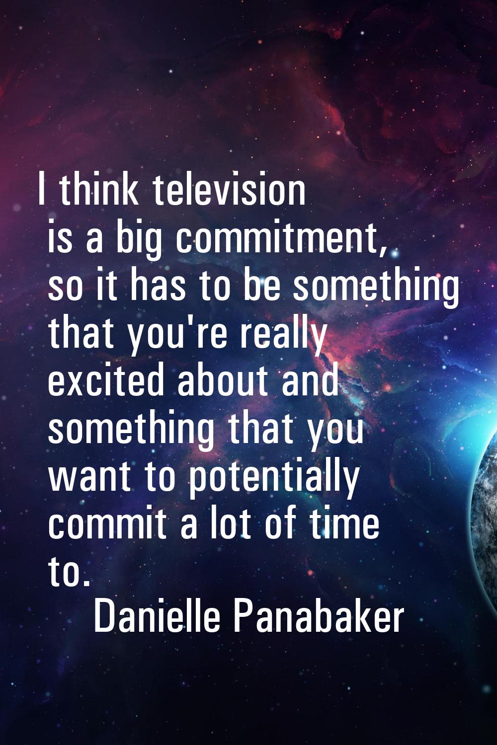 I think television is a big commitment, so it has to be something that you're really excited about 