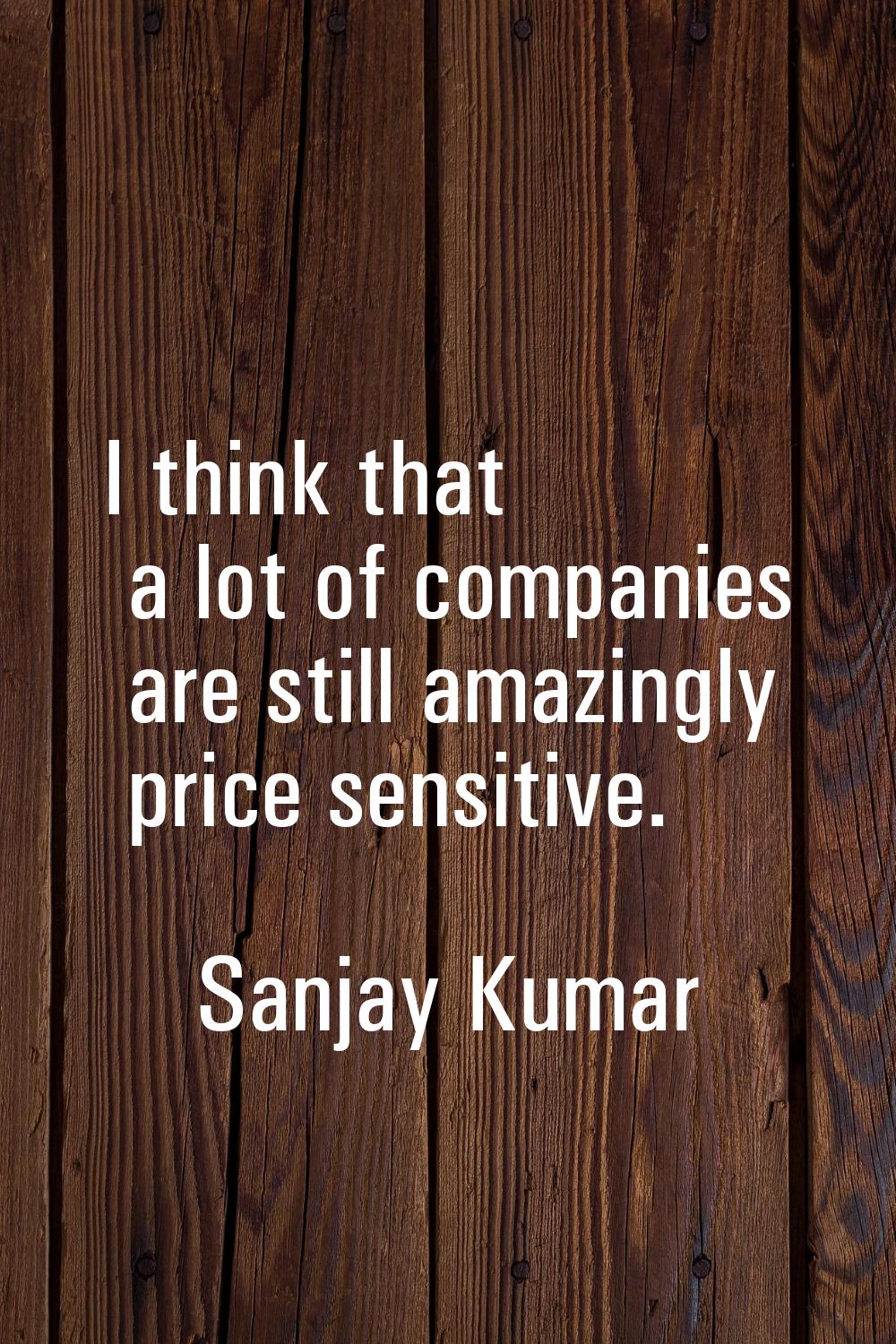 I think that a lot of companies are still amazingly price sensitive.