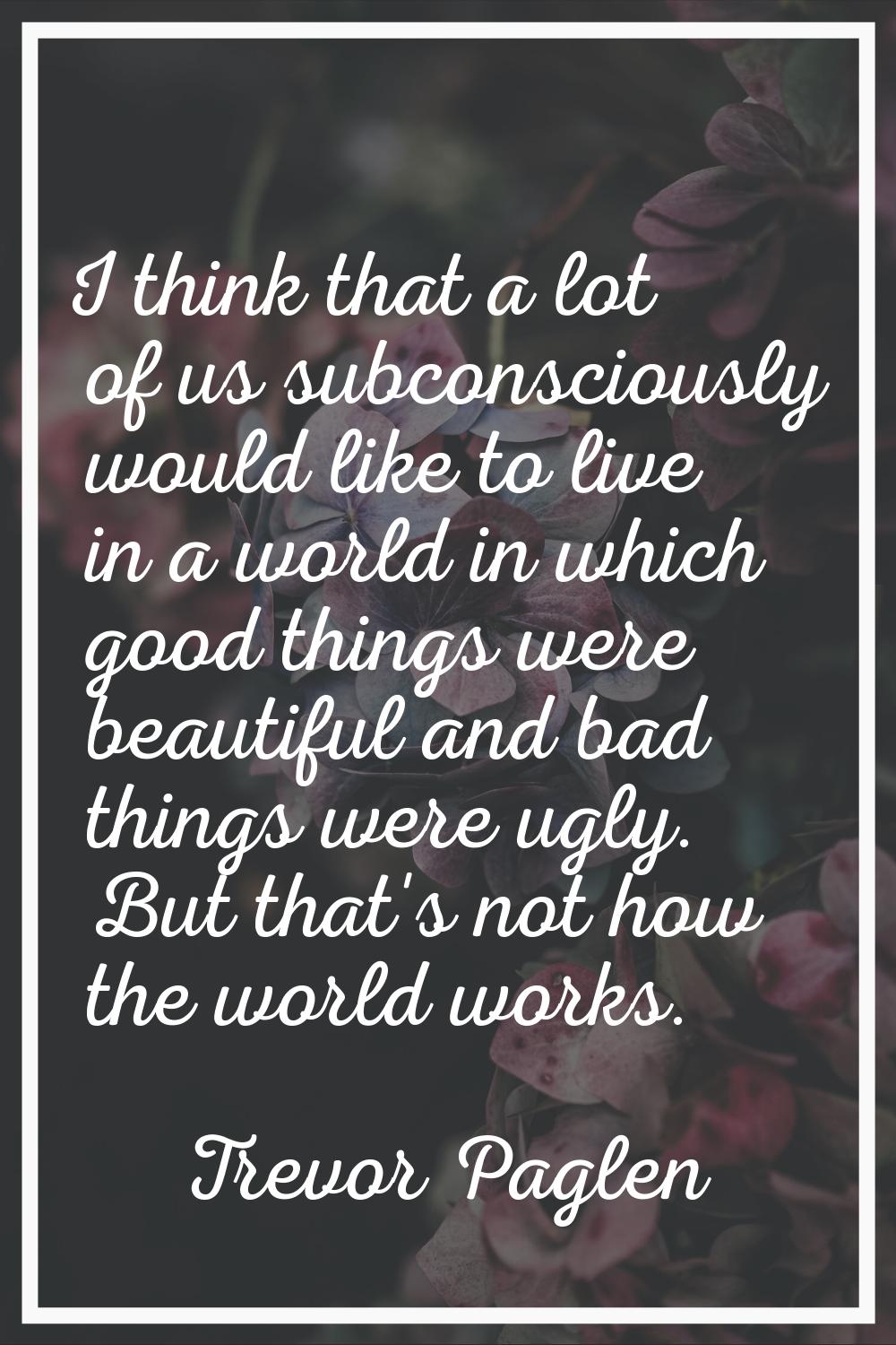 I think that a lot of us subconsciously would like to live in a world in which good things were bea