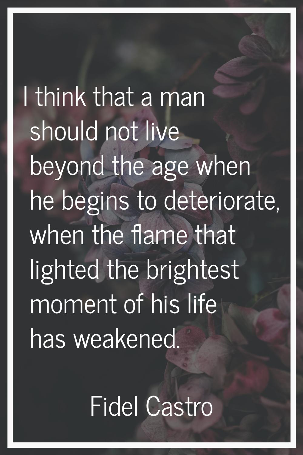 I think that a man should not live beyond the age when he begins to deteriorate, when the flame tha