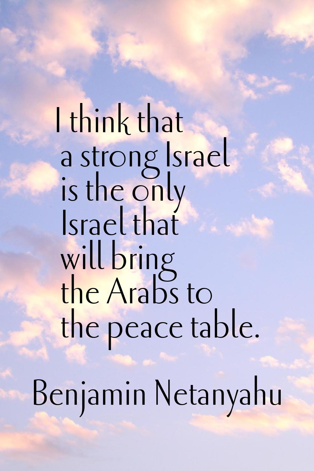 I think that a strong Israel is the only Israel that will bring the Arabs to the peace table.