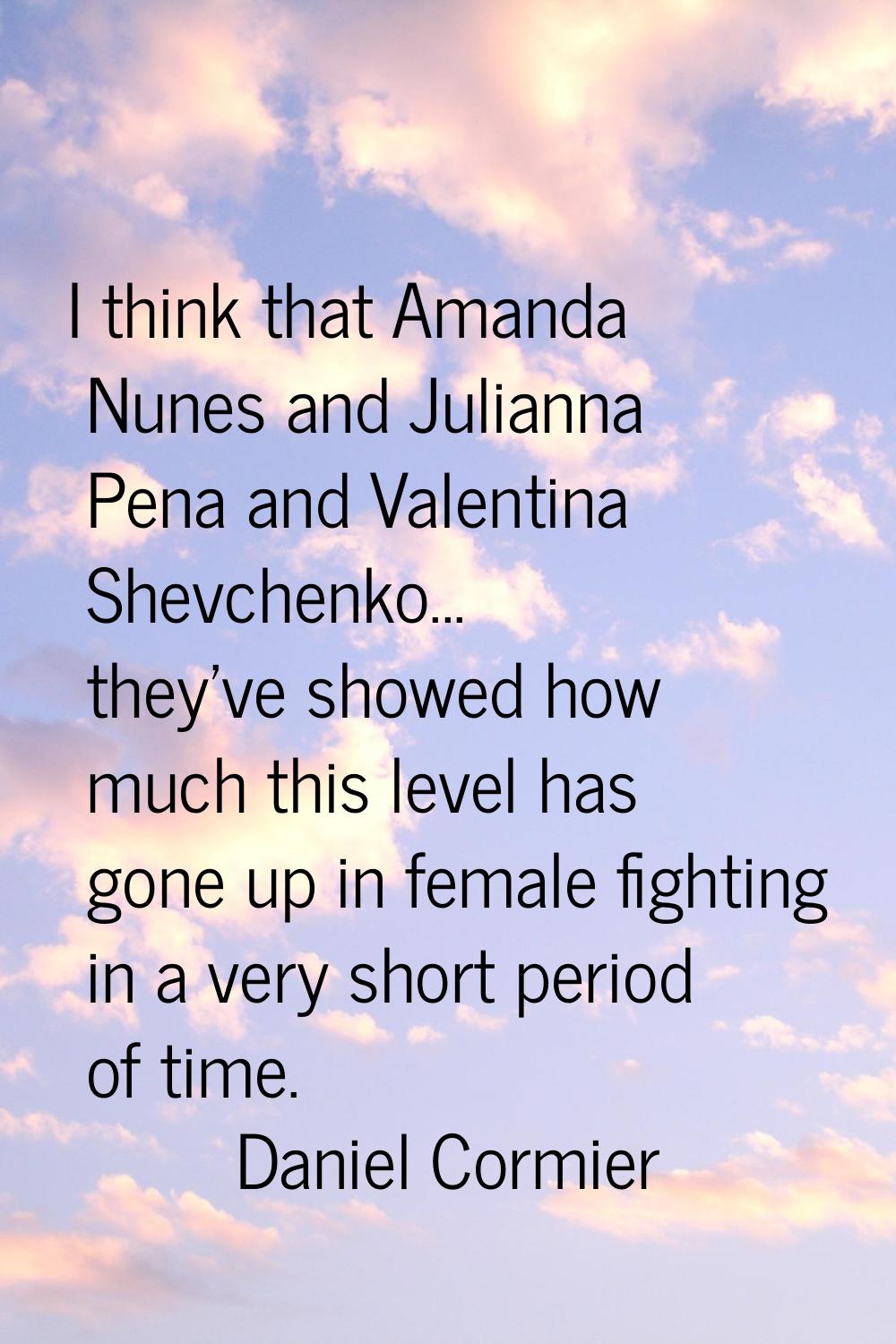 I think that Amanda Nunes and Julianna Pena and Valentina Shevchenko... they've showed how much thi