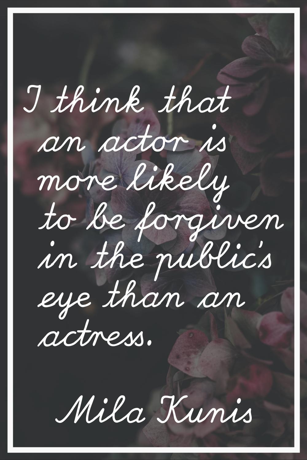 I think that an actor is more likely to be forgiven in the public's eye than an actress.