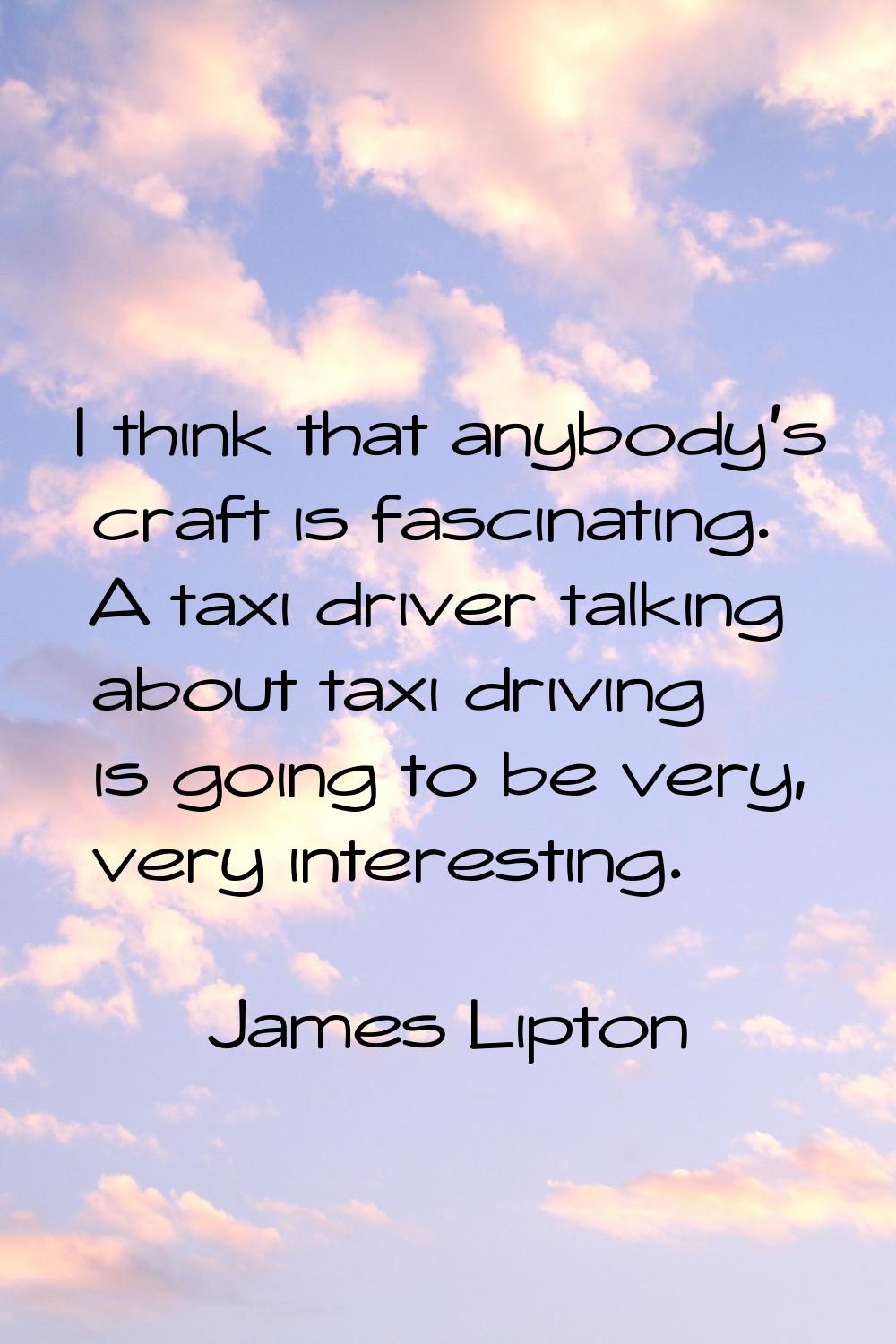 I think that anybody's craft is fascinating. A taxi driver talking about taxi driving is going to b