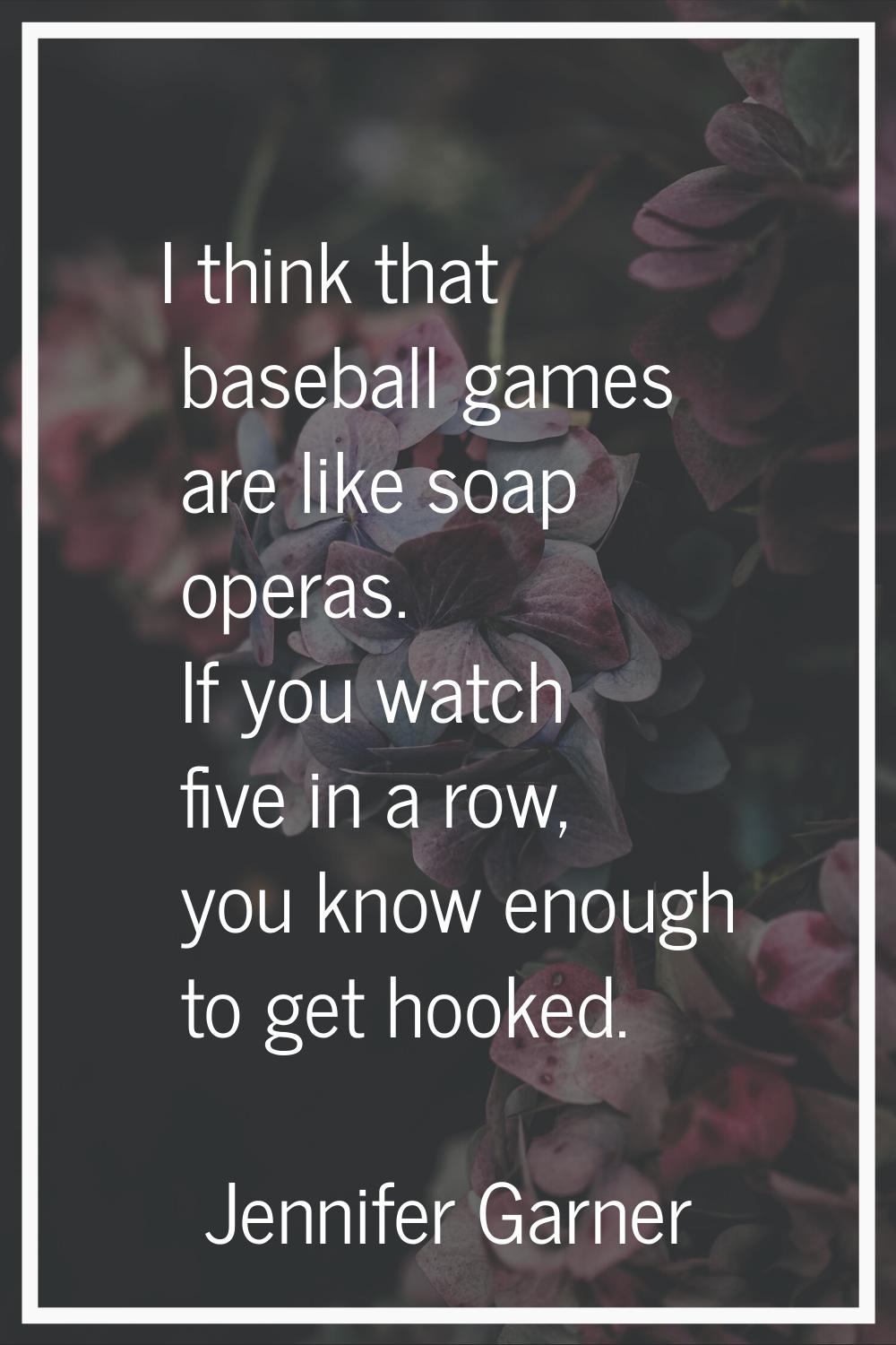 I think that baseball games are like soap operas. If you watch five in a row, you know enough to ge