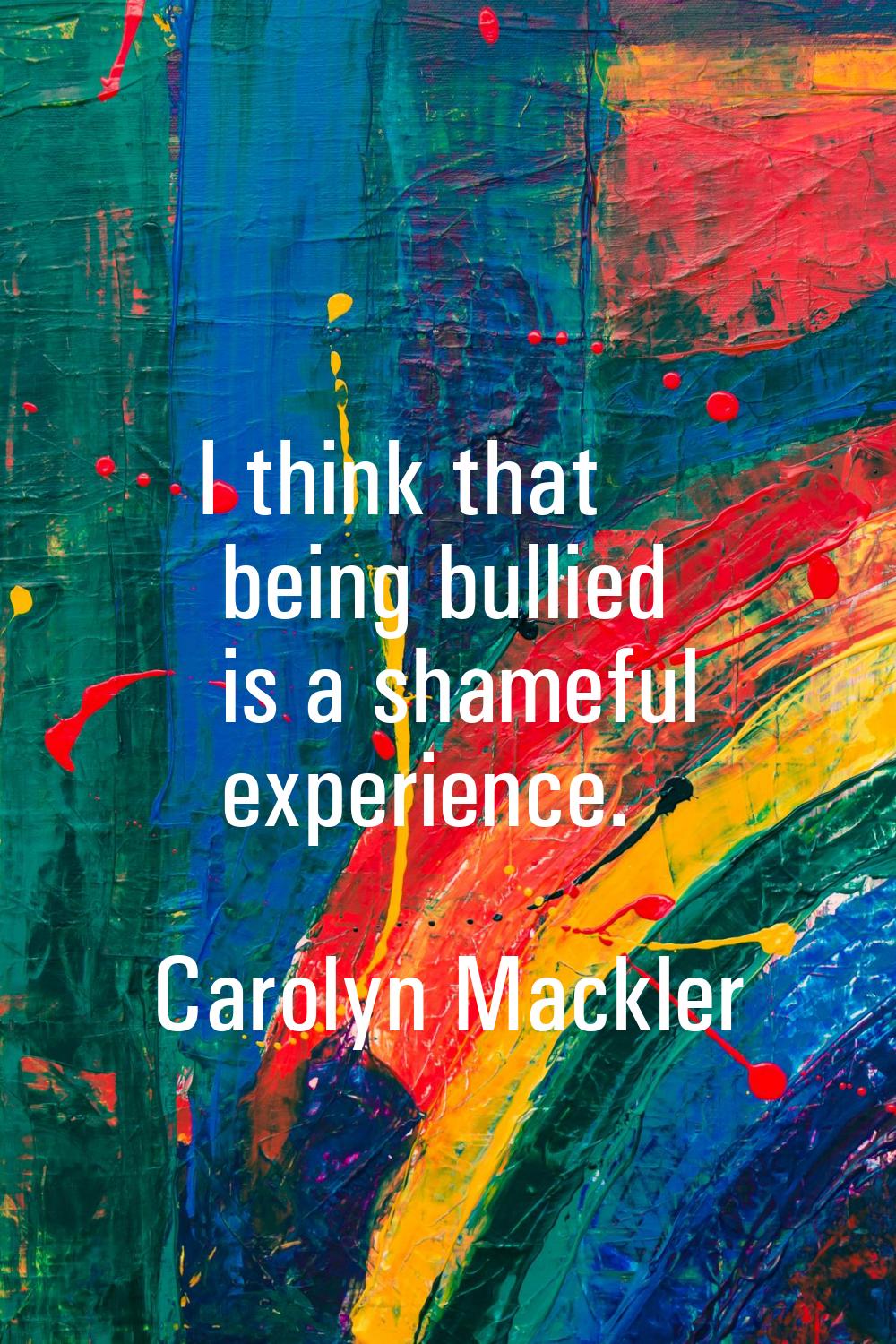 I think that being bullied is a shameful experience.