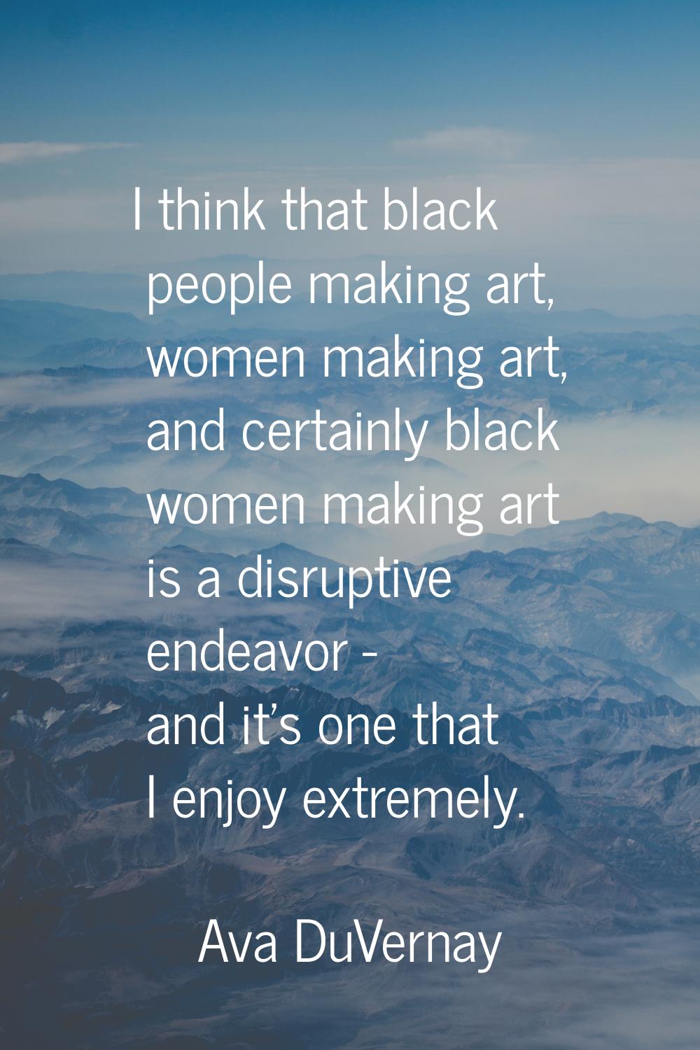 I think that black people making art, women making art, and certainly black women making art is a d