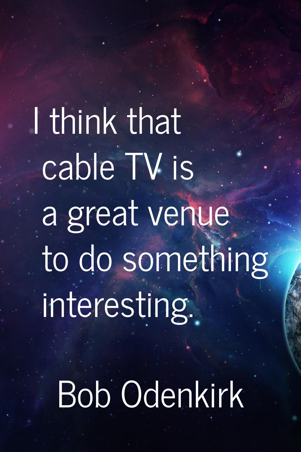 I think that cable TV is a great venue to do something interesting.