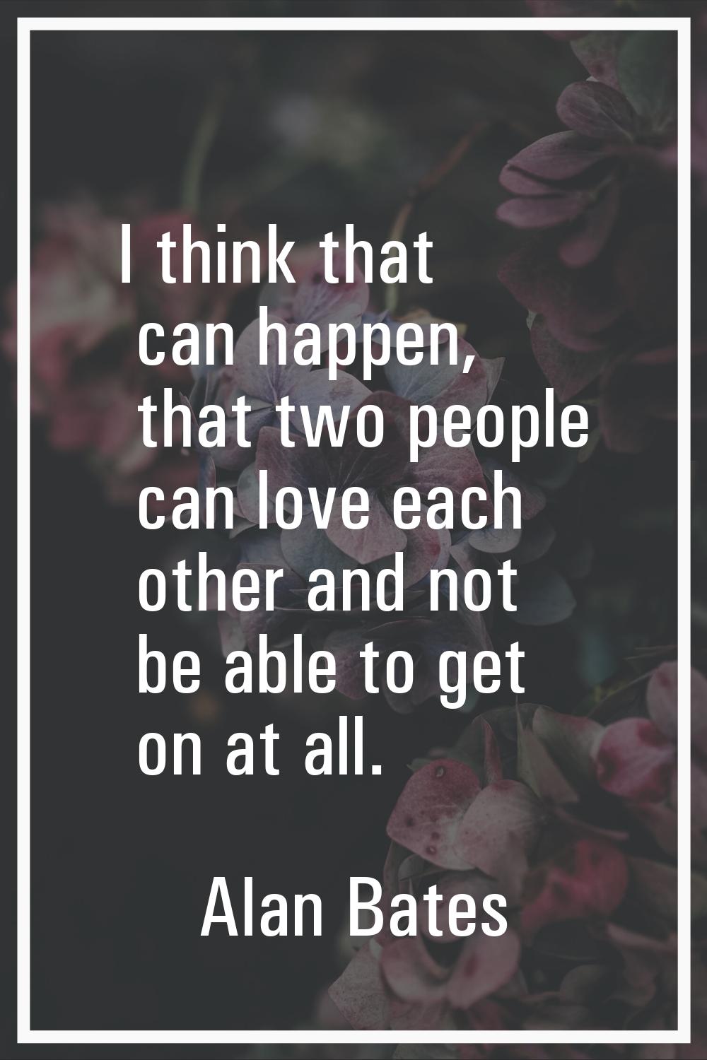 I think that can happen, that two people can love each other and not be able to get on at all.