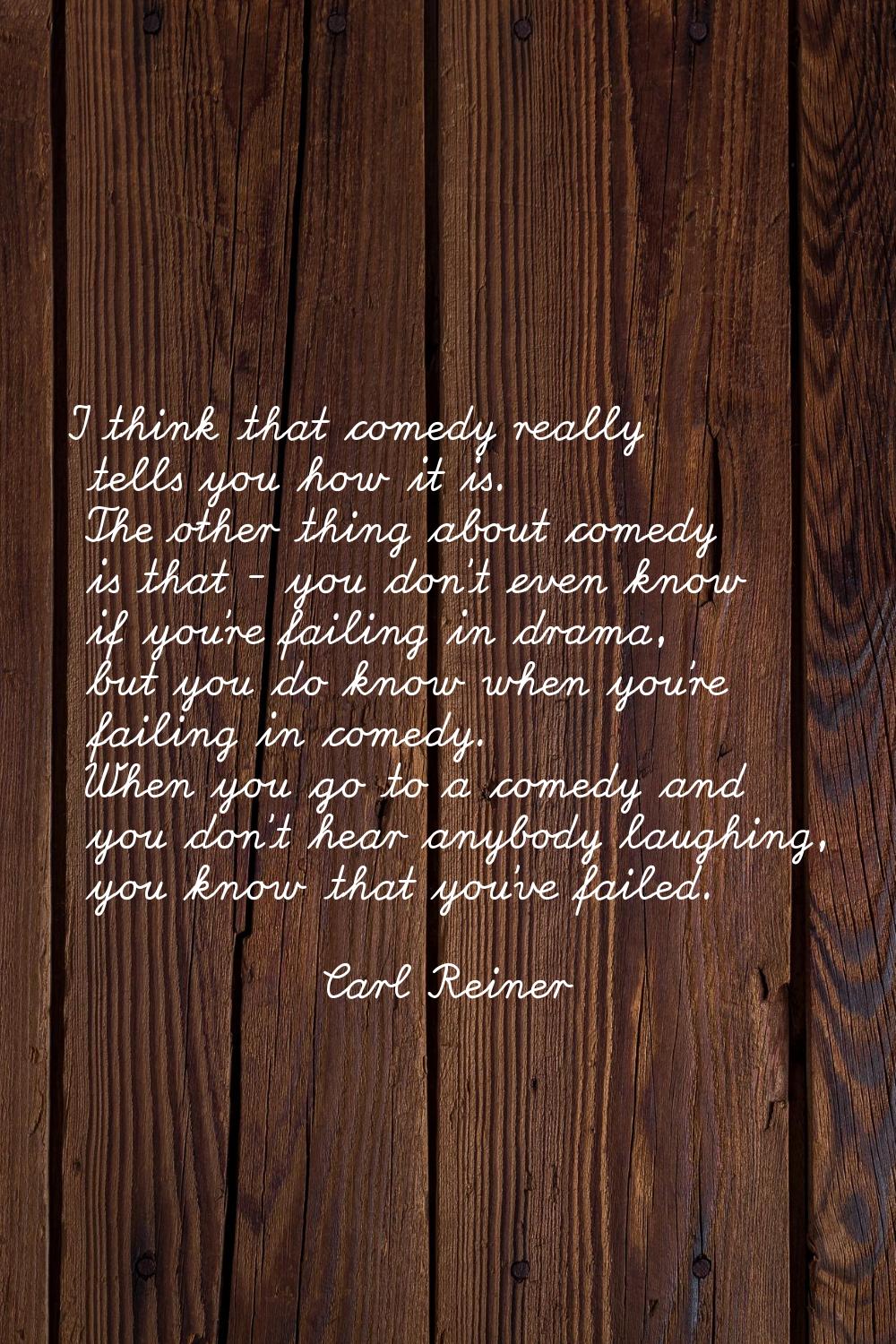 I think that comedy really tells you how it is. The other thing about comedy is that - you don't ev