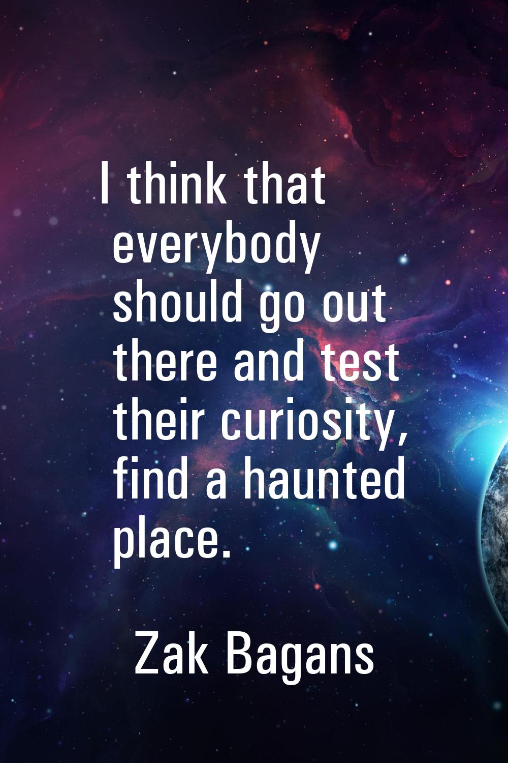 I think that everybody should go out there and test their curiosity, find a haunted place.