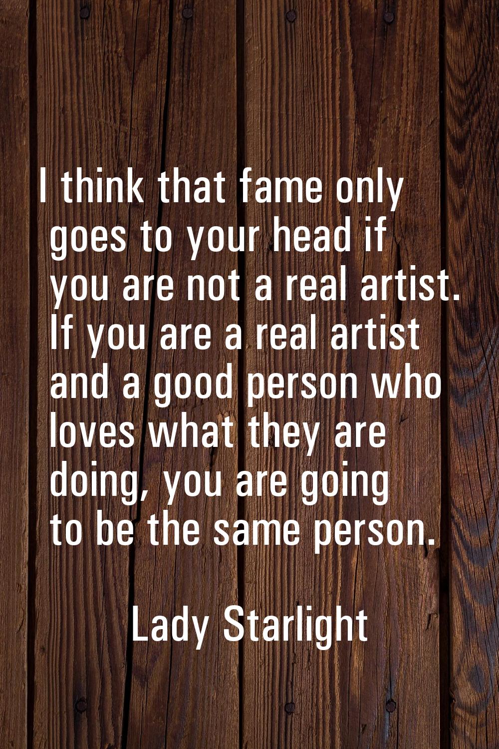 I think that fame only goes to your head if you are not a real artist. If you are a real artist and