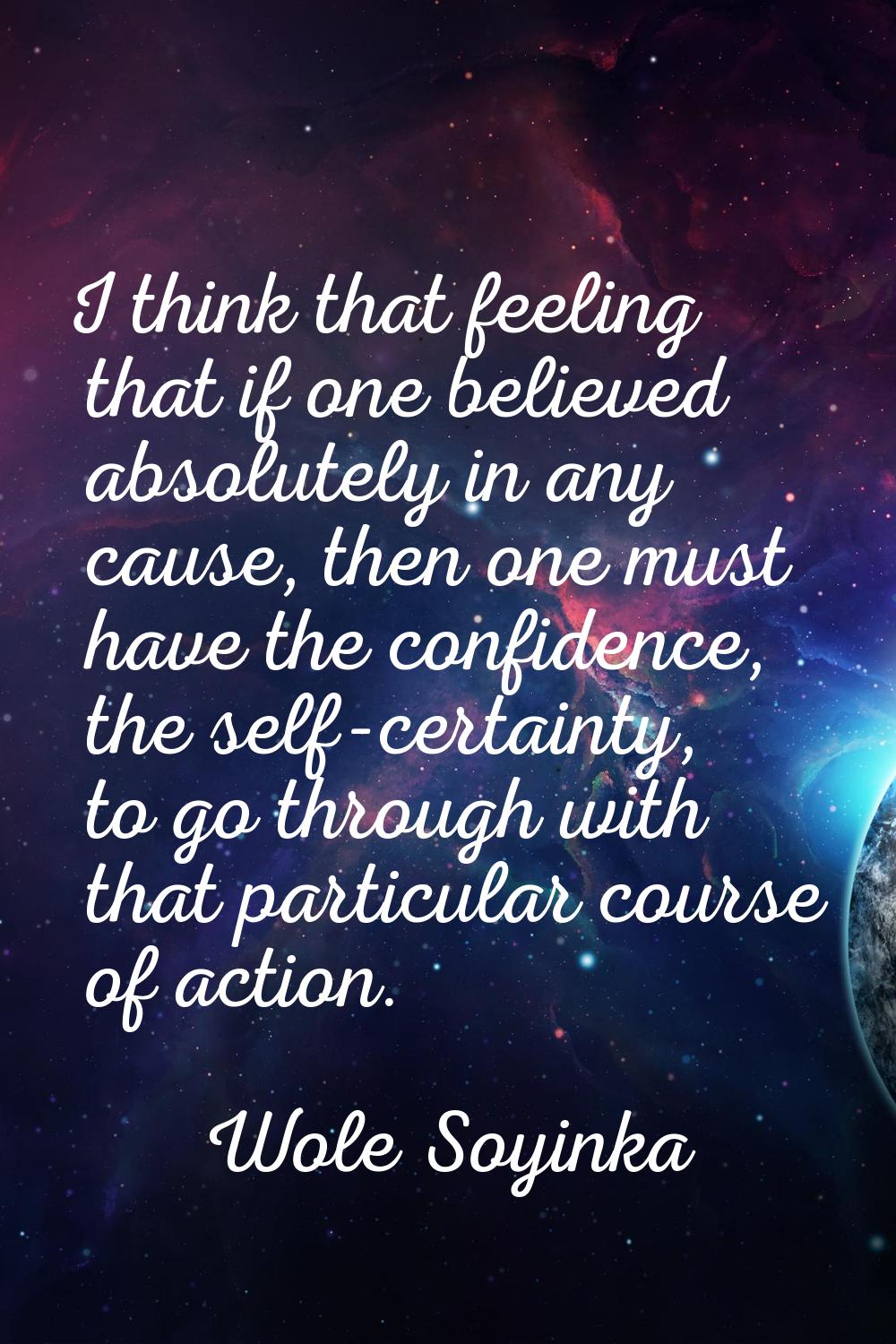 I think that feeling that if one believed absolutely in any cause, then one must have the confidenc
