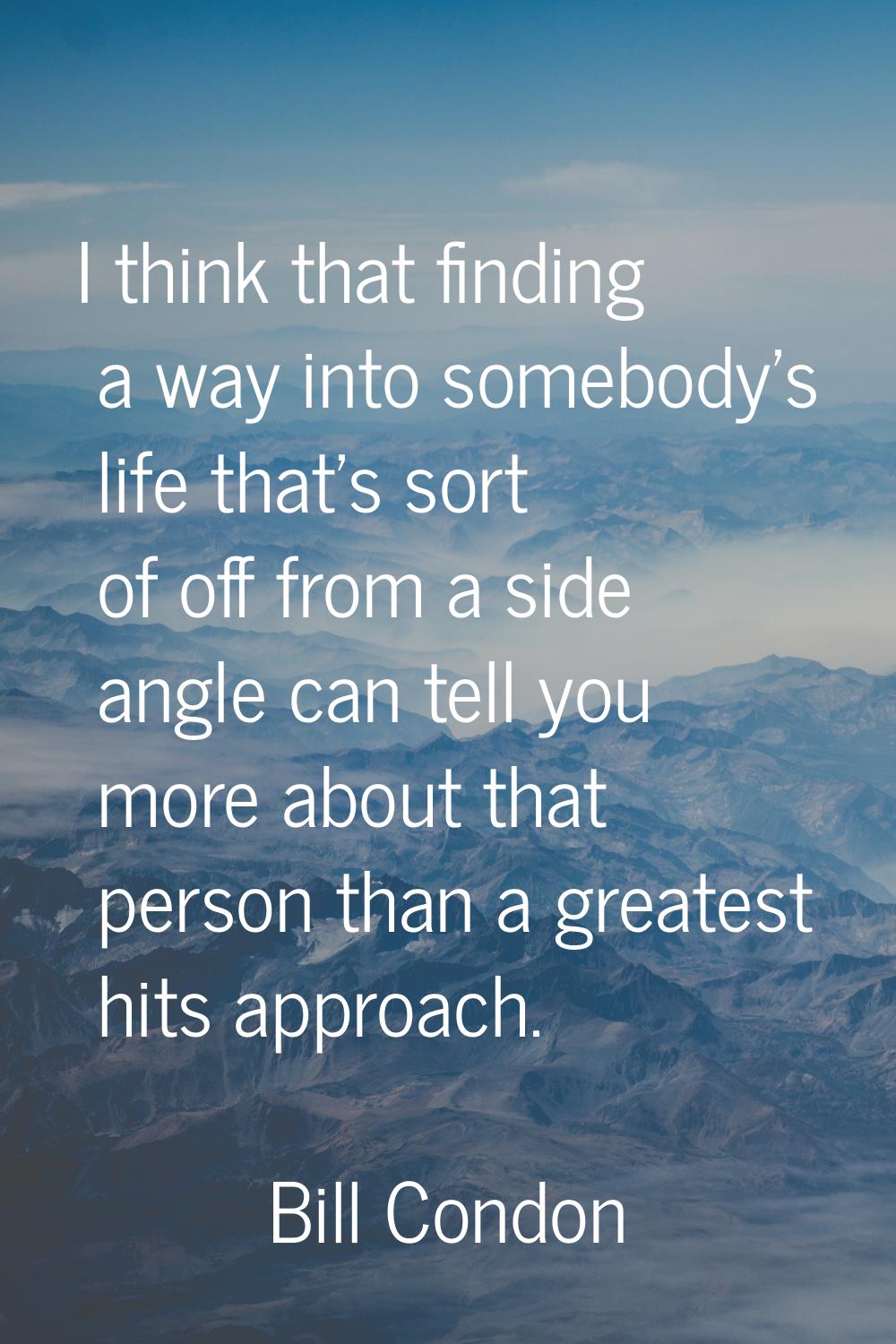 I think that finding a way into somebody's life that's sort of off from a side angle can tell you m