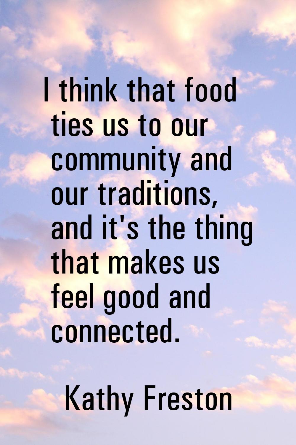 I think that food ties us to our community and our traditions, and it's the thing that makes us fee
