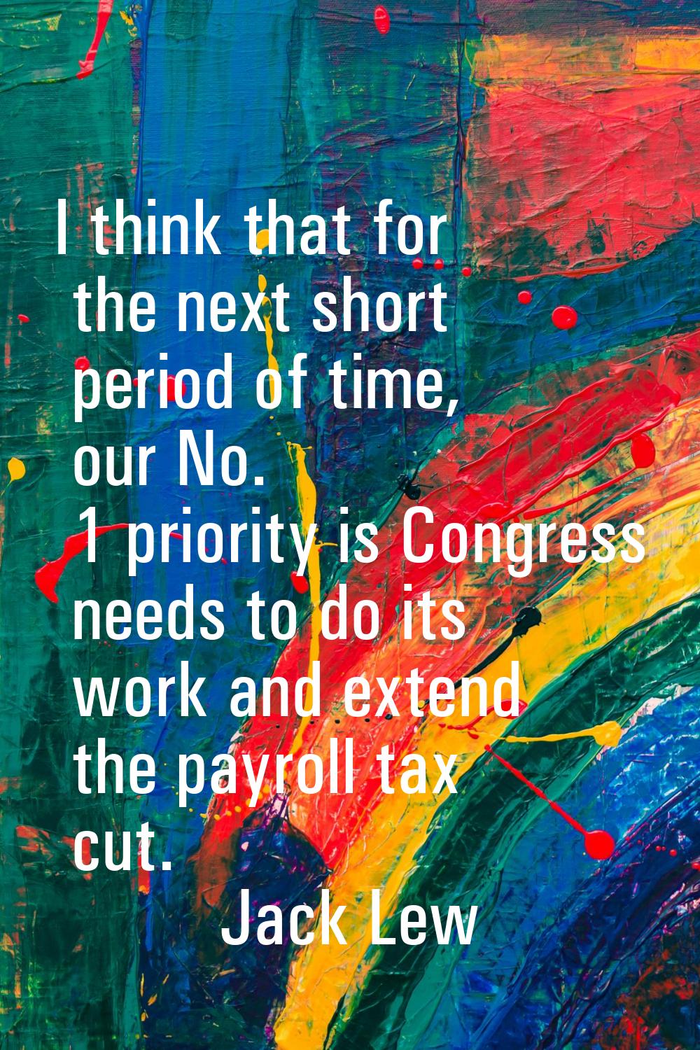 I think that for the next short period of time, our No. 1 priority is Congress needs to do its work