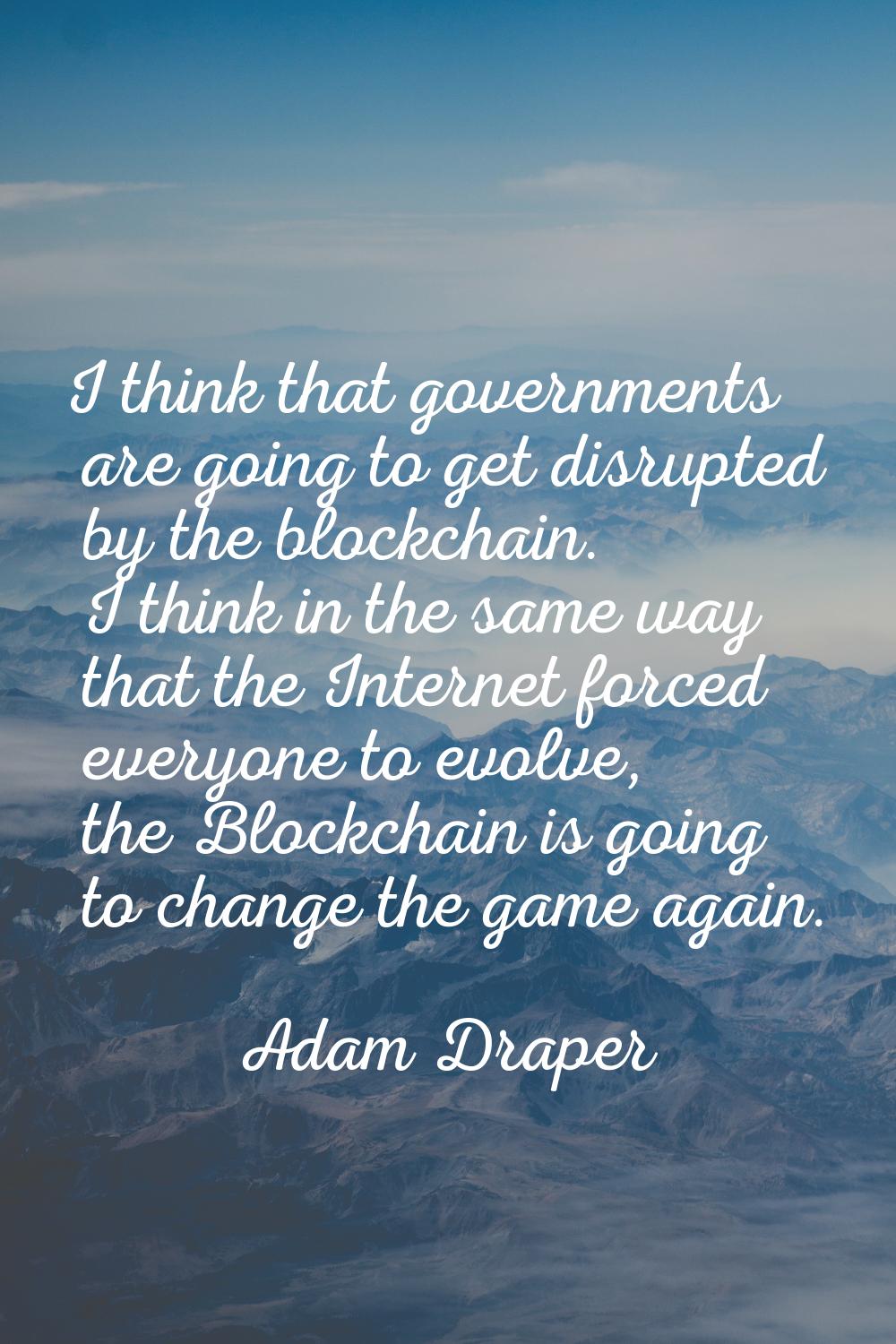I think that governments are going to get disrupted by the blockchain. I think in the same way that