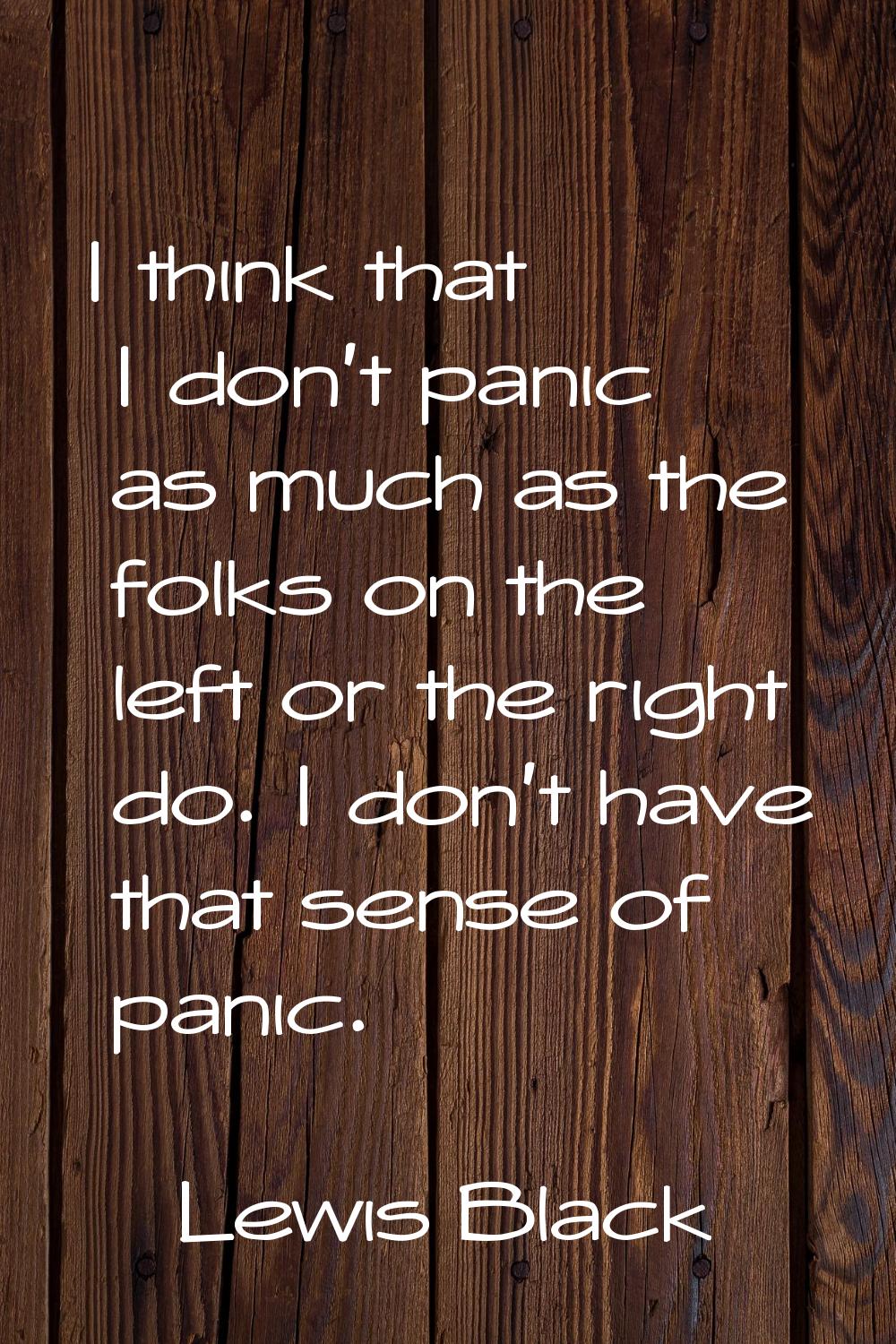 I think that I don't panic as much as the folks on the left or the right do. I don't have that sens