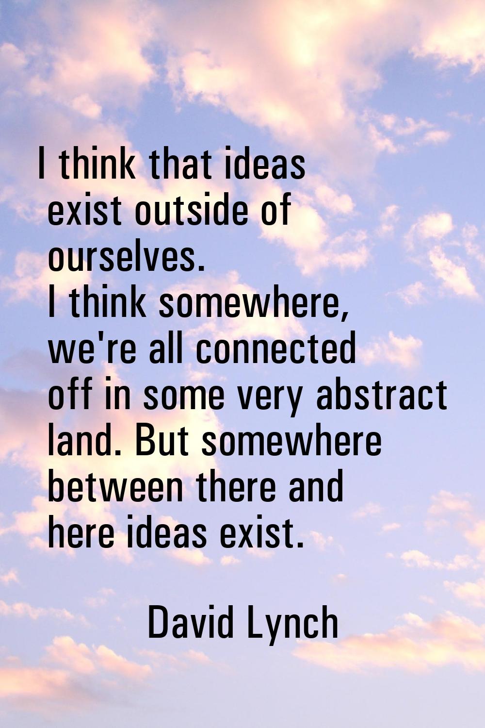 I think that ideas exist outside of ourselves. I think somewhere, we're all connected off in some v