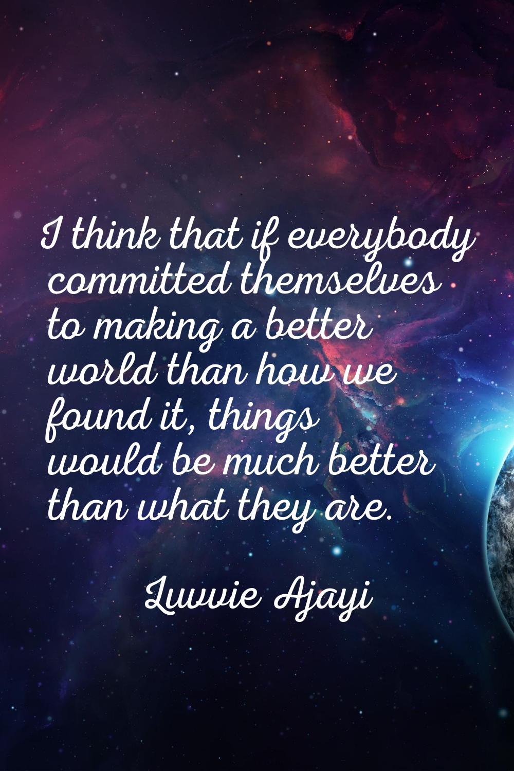 I think that if everybody committed themselves to making a better world than how we found it, thing