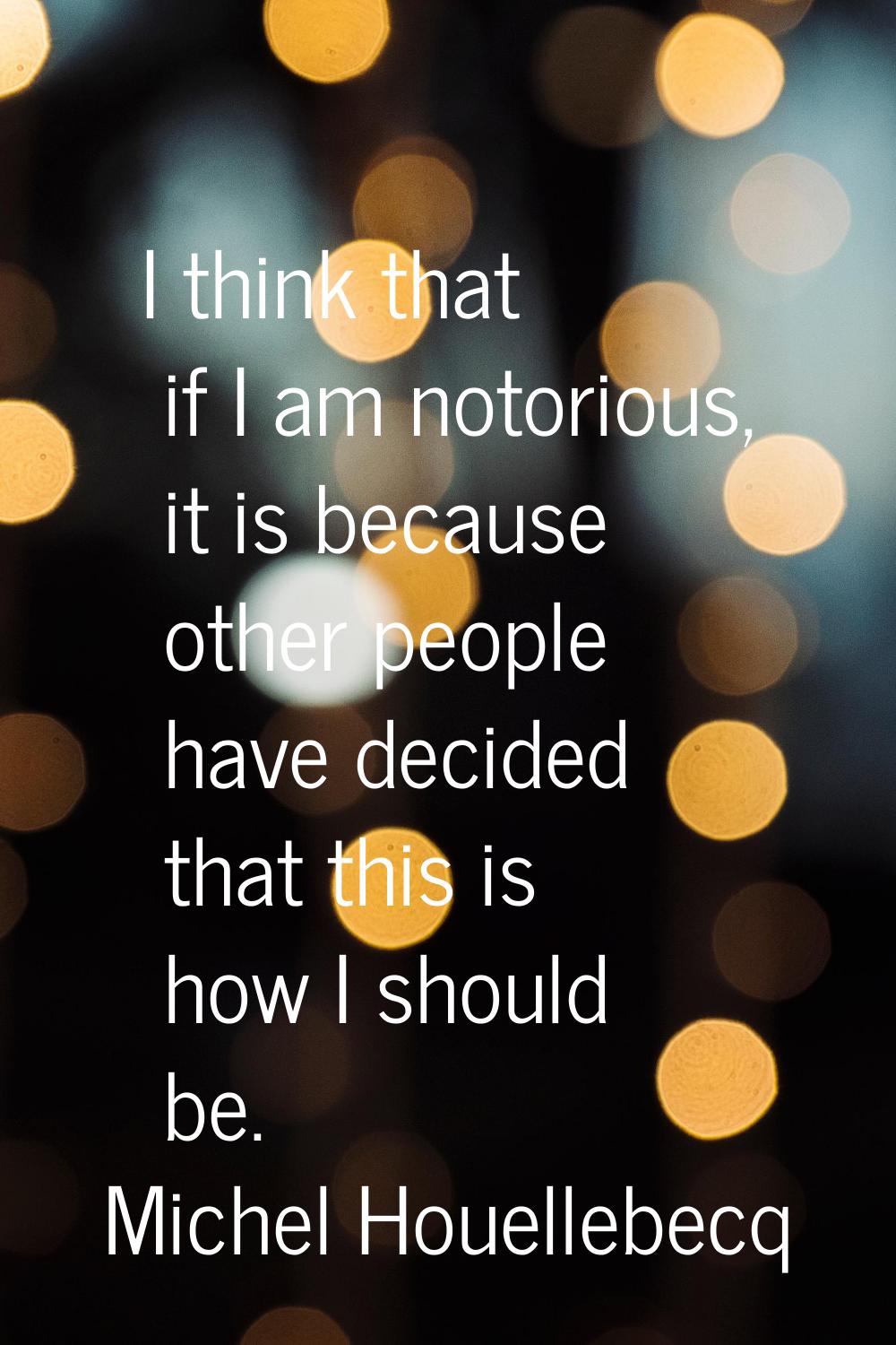 I think that if I am notorious, it is because other people have decided that this is how I should b