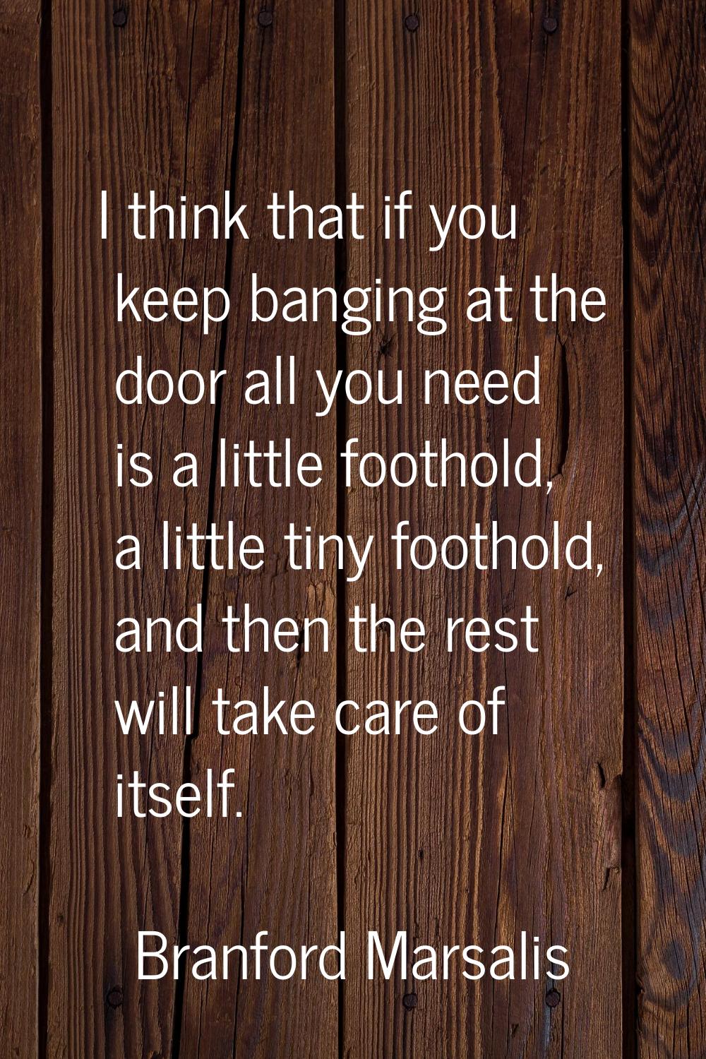 I think that if you keep banging at the door all you need is a little foothold, a little tiny footh