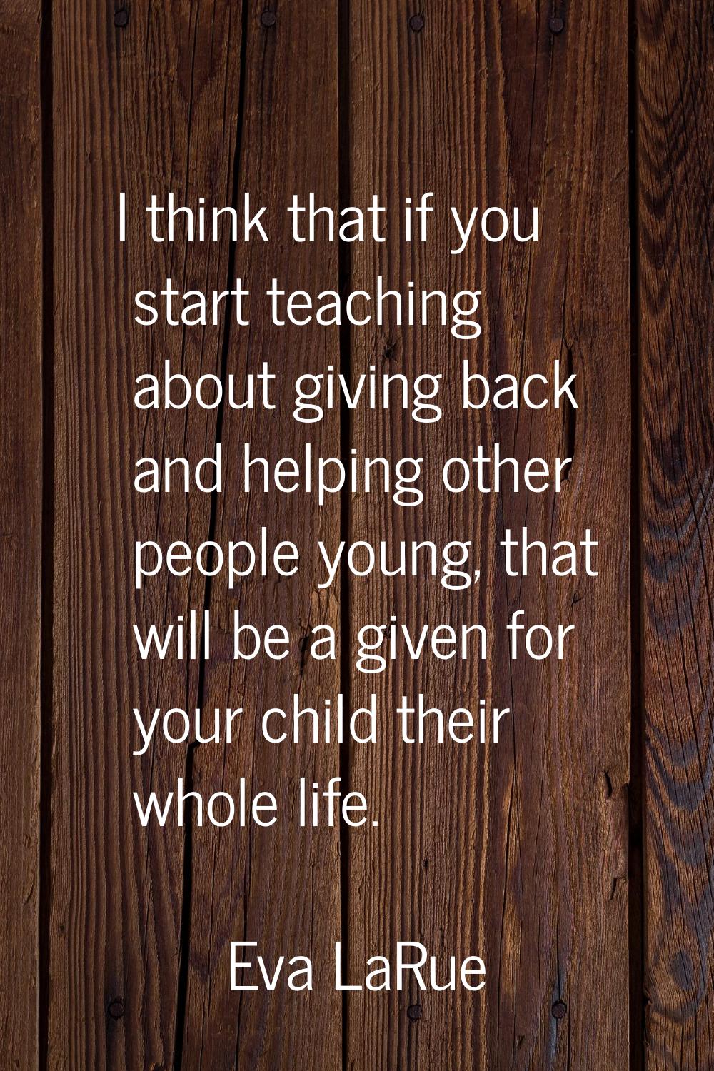 I think that if you start teaching about giving back and helping other people young, that will be a