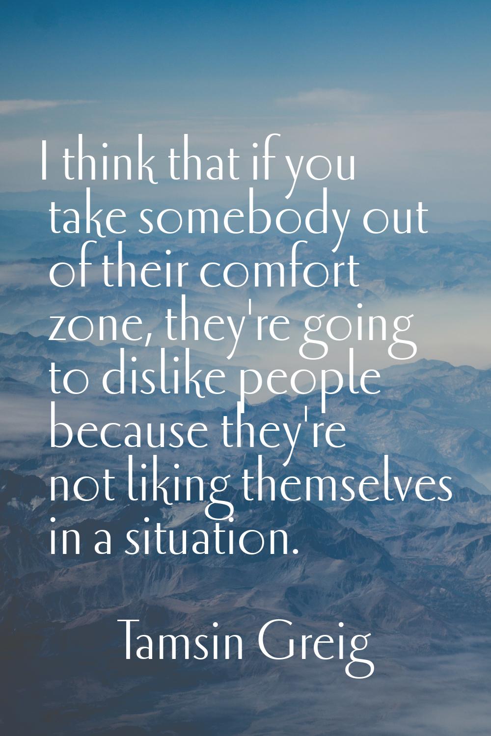 I think that if you take somebody out of their comfort zone, they're going to dislike people becaus