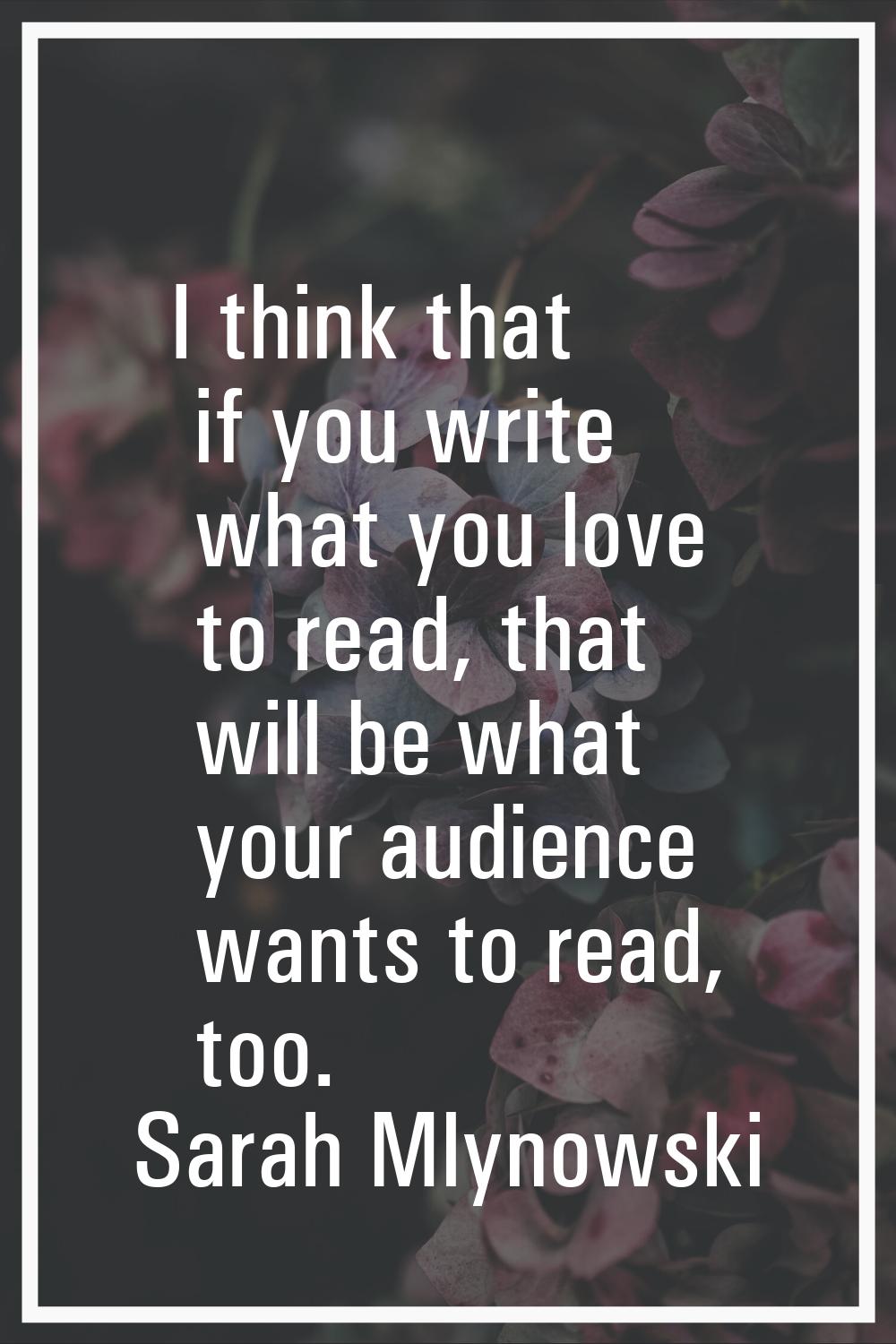 I think that if you write what you love to read, that will be what your audience wants to read, too